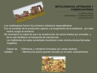 -LA METALURGIA
- ARTESANOS Y COMERCIANTES
-LOS MEGALITOS
-Los metalúrgicos fueron los primeros artesanos especializados
-Con el aumento de la producción agraria y el surgimiento de la artesanía , por este
motivo surgió el comercio
-Se inventaron la rueda dio pie a la construcción de carros tirados por animales y
de la vela facilitaron el transporte de mercancías
- Los habitantes de estas sociedades levantaron unas construcciones llamadas
megalitos.
- Clases de - Dólmenes y crómlech( formados por varias piedras)
metales - Menhir(una piedra grande clavada en el suelo verticalmente)
 