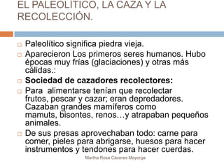EL PALEOLÍTICO, LA CAZA Y LA
RECOLECCIÓN.

   Paleolítico significa piedra vieja.
   Aparecieron Los primeros seres humanos. Hubo
    épocas muy frías (glaciaciones) y otras más
    cálidas.:
   Sociedad de cazadores recolectores:
   Para alimentarse tenían que recolectar
    frutos, pescar y cazar; eran depredadores.
    Cazaban grandes mamíferos como
    mamuts, bisontes, renos…y atrapaban pequeños
    animales.
   De sus presas aprovechaban todo: carne para
    comer, pieles para abrigarse, huesos para hacer
    instrumentos y tendones para hacer cuerdas.
                   Martha Rosa Cáceres Mayorga
 