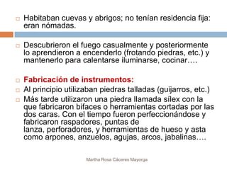    Habitaban cuevas y abrigos; no tenían residencia fija:
    eran nómadas.

   Descubrieron el fuego casualmente y posteriormente
    lo aprendieron a encenderlo (frotando piedras, etc.) y
    mantenerlo para calentarse iluminarse, cocinar….

   Fabricación de instrumentos:
   Al principio utilizaban piedras talladas (guijarros, etc.)
   Más tarde utilizaron una piedra llamada sílex con la
    que fabricaron bifaces o herramientas cortadas por las
    dos caras. Con el tiempo fueron perfeccionándose y
    fabricaron raspadores, puntas de
    lanza, perforadores, y herramientas de hueso y asta
    como arpones, anzuelos, agujas, arcos, jabalinas….

                       Martha Rosa Cáceres Mayorga
 