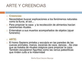 ARTE Y CREENCIAS

   Creencias:
   Necesitaban buscar explicaciones a los fenómenos naturales
    como la lluvia, el sol…
   Para propiciar la caza y la recolección de alimentos hacían
    ceremonias rituales.
   Enterraban a sus muertos acompañados de objetos (ajuar
    funerario)

   ARTE:
   El homo Sapiens pintaba y esculpía en las paredes de las
    cuevas animales, manos, escenas de caza, danzas…Se cree
    que se trataba de rituales mágicos para propiciar la caza.
    También esculpieron figurillas como las venus paleolíticas
    que rinden culto a la maternidad

                       Martha Rosa Cáceres Mayorga
 