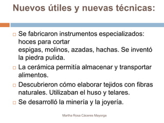 Nuevos útiles y nuevas técnicas:

   Se fabricaron instrumentos especializados:
    hoces para cortar
    espigas, molinos, azadas, hachas. Se inventó
    la piedra pulida.
   La cerámica permitía almacenar y transportar
    alimentos.
   Descubrieron cómo elaborar tejidos con fibras
    naturales. Utilizaban el huso y telares.
   Se desarrolló la minería y la joyería.
                  Martha Rosa Cáceres Mayorga
 