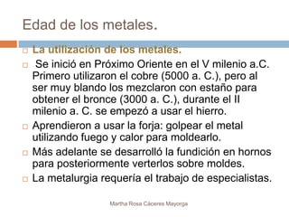 Edad de los metales.
   La utilización de los metales.
    Se inició en Próximo Oriente en el V milenio a.C.
    Primero utilizaron el cobre (5000 a. C.), pero al
    ser muy blando los mezclaron con estaño para
    obtener el bronce (3000 a. C.), durante el II
    milenio a. C. se empezó a usar el hierro.
   Aprendieron a usar la forja: golpear el metal
    utilizando fuego y calor para moldearlo.
   Más adelante se desarrolló la fundición en hornos
    para posteriormente verterlos sobre moldes.
   La metalurgia requería el trabajo de especialistas.

                    Martha Rosa Cáceres Mayorga
 