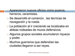    Aparecieron nuevos oficios como joyeros,
    herreros, ceramistas.
   Se desarrolló el comercio , las técnicas de
    navegación y la rueda.
   La población al ir creciendo se localizaba en
    aldeas rodeadas de muros defensivos.
   Algunos grupos sociales acumularon riqueza
    y poder.
   Muchos guerreros que defendían las
    ciudades llegaron a ser reyes.

                  Martha Rosa Cáceres Mayorga
 