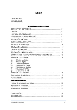 ÍNDICE

DEDICATORIA
INTRODUCCIÓN


                           LOS PRIMEROS TELEVISORES
CONCEPTO Y DEFINICIÓN………………………….…………….……….. 5
ORIGEN…………….…………….…………….…………….………………… 5
HISTORIA DEL TELEVISOR…………….…………….……………………. 6
PRINCIPIO DE FUNCIONAMIENTO…………….…………….…………… 8
TELEVISIÓN ANTIGUA…………….…………….…………….……………. 9
EL DESARROLLO DE LA TV…………….…………….…………………… 9
TELEVISION POR CABLE…………….…………….…………….………... 10
TELEVISIÓN A COLOR…………….…………….…………….…………… 11
LA ALTA DEFINICIÓN…………….…………….…………….……………... 12
TELEVISIÓN EN EL ESPACIO…………….…………….…………………. 12
EMPRESAS DE TELEVISIÓN POR CABLE EN EL MUNDO…………...           13
TIPOS DE TELEVISIÓN…………….…………….…………….…………… 14
a)   Difusión Analógica
b)   Difusión Digital
c)   Televisión Terrestre
d)   Televisión por Cable
e)   Televisión por Satélite
f)   Televisión IP (IPTV)
g)   La televisión de 3D
TIPOS DE TELEVISORES…………….…………….…………….………..                   18
Algunos tipos de televisores………………..………..………..……….……          19
Funcionalidades………..………..………..………..………..………..….…..            20
DATOS COHERENTES
Historia de la televisión en Bolivia………..………..………..…………..….   20
Aplicación en educación………..………..………..………..………..….…..         21
Aplicación en bibliotecas………..………..………..………..……………….          23


CONCLUSIÓN………..………..………..………..………..………..……….. 24
BIBLIOGRAFÍA………..………..………..………..………..………..………. 25



Los Primeros Televisores                                           4
 