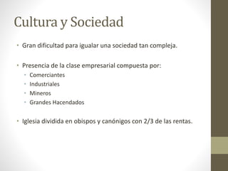 Cultura y Sociedad
• Gran dificultad para igualar una sociedad tan compleja.
• Presencia de la clase empresarial compuesta por:
• Comerciantes
• Industriales
• Mineros
• Grandes Hacendados
• Iglesia dividida en obispos y canónigos con 2/3 de las rentas.
 