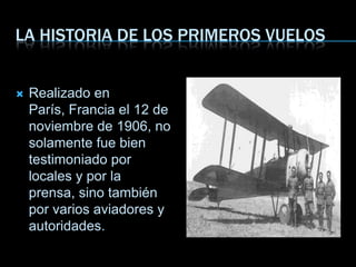 LA HISTORIA DE LOS PRIMEROS VUELOS
 Realizado en
París, Francia el 12 de
noviembre de 1906, no
solamente fue bien
testimoniado por
locales y por la
prensa, sino también
por varios aviadores y
autoridades.
 