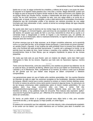 “Los primitivos (Tomo I)” de Elías Reclús

bestia era un oso, la vejiga contendrá los cristalitos y collares de la mujer y sus joyas de cobre.
El paquete no lo bajarán hasta pasados dos o tres días y noches. Magia elemental: puesto que
la vejiga es para el esquimal el órgano donde reside la vida, éste comunicará a los objetos que
se pongan dentro las virtudes físicas, morales e intelectuales del alma que allí habitaba no ha
mucho. No es inútil mencionar, a propósito de esto, que una vejiga atada a la punta de su
célebre palo, el kayak, le hace sumergible y evita a éste adminículo innumerables movimientos.
Añadamos que las correhuelas unidas a los arpones van siempre provistas de una vejiga
hinchada que hace sobrenadar a todo, cuando el animal se sumerge debajo del agua después
de haber sido herido.

No quiere esto decir que la doctrina de los inoítas haga de la vejiga el único receptáculo del
espíritu. El hígado, el «inmoral hígado», para servirnos de una expresión de Virgilo, es otro sitio
del destino. El cazador que acaba de herir a una foca, transmitirá la virtud de su suerte a un
camarada torpe o desgraciado si remite el hígado a una hechicera que, sin pérdida de
momento, lo da al infortunado; éste lo masticará lentamente, lo ingerirá también con lentitud y
después será otro hombre.8

Al primer arenque que se le deje arponear, se le dirigen cumplidos solemnes, se le apostrofa
como a un gran jefe de tribu, se le prodigan títulos pomposos, y para tocarlo se ponen guantes9,
en sentido propio y figurado. A las mujeres les está prohibido tocar la primera foca capturada;
sólo a los hombres les está permitido aproximarse. Y cuando van a perseguir la morsa, no se
permite tocar las pieles de reno, hacer correas o coserlas a los vestidos. Sería un defecto de
procedimientos hacia la Gran Morsa, que se vengaría impidiendo la pesca de las morsas
pequeñas.

Sin duda que todo esto es pura ficción; pero en materia de religión, sería bien hábil quien
distinguiera lo falso de los sincero. Digamos que todo esto es hipocresía ingenua, mentira
infantil.
                                              ----------
Tanto como las fisionomías, como las costumbres y los vestidos se parecen los dialectos: los de
la costa de Asia y el estrecho de Bering, difieren poco de los que hablan en Groenlandia, en el
Labrador y el río Mackenzie. Rink, competente en la mentira, se inclina a creer que la afinidad
es tan grande que los que hablan esas lenguas se deben comprender o debieran
comprenderse.

Las generaciones pasan sin que el habla sufra cambios apreciables. Así, los cuentos literarios
se trasmiten de siglo en siglo; las versiones recogidas en las localidades, distantes centenares
de lenguas, difieren menos que si entre nosotros la contara un mismo hombre distintas veces.
El inoíta no carece de eufonía y toma cierto acento musical en algunas bocas. Su estructura y la
de las lenguas americanas están establecidas sobre el mismo modelo polisintético. En una
palabra, pero muy larga, concentran ellos una frase, o varias. Hall cita:
Peniagasakardluarungnaeraugat, como una palabra bastante larga, pero sólo tiene una
treintena de letras, y hay palabras hasta de cincuenta. Riuk traduce esta expresión: Igdbor-
ssua-tsia-lior-fi-gssa-liar-ku-gamiuk, por: «Mientras él le ordenaba ir al punto donde la gran casa
debía ser construida».

En teoría, se podía añadir a la palabra principal esos afijos tanto o más, pero exceden
raramente de diez, y se les agrupa, lo mejor posible, en orden lógico.
----------
El sistema de numeración que han adoptado, es el más natural y más universalmente aceptado:
el de contar con los dedos. Los cuatro miembros son un hombre; para decir 8 enseñan una

8
    Rink, Tales of the Eskimos.
9
    Dall, Alaska and its Resources.
                                                                                                 17
 