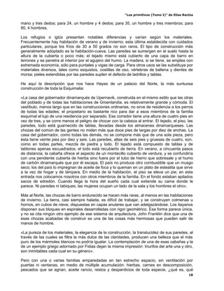 “Los primitivos (Tomo I)” de Elías Reclús

mano y tres dedos; para 24, un hombre y 4 dedos; para 35, un hombre y tres miembros; para
80, 4 hombres.

Los refugios o iglús presentan notables diferencias y varían según los materiales.
Frecuentemente hay habitación de verano y de invierno; esta última establecida con cuidados
particulares, porque los fríos de 30 a 50 grados no son raros. El tipo de construcción más
generalmente adoptado es la habitación-cueva. Las paredes se sumergen en el suelo hasta la
altura de la cubierta o poco más; el tejado mismo está cubierto de una capa de barro en
terrones y se penetra al interior por el agujero del humo. La madera, si se tiene, se emplea con
extremada economía, sólo para puntales y vigas de carga. Para otros usos se las substituye por
materiales diversos, tales como esquistos, costillas de oso, vértebras de ballena y dientes de
morsa; pieles extendidas por las paredes suplen el defecto de ladrillos y tablas.

He aquí la descripción que nos hace Hayes de un palacio del Norte, la más suntuosa
construcción de toda la Esquimalia:

«La casa del gobernador dinamarqués de Upernavik, construida en el mismo estilo que las otras
del poblado y de todas las habitaciones de Groenlandia, es relativamente grande y cómoda. El
vestíbulo, menos largo que en las construcciones ordinarias, no sirve de residencia a los perros
de todas las edades; el propietario es bastante rico para dar a esos miembros de la familia
esquimal el lujo de una residencia por separado. Ese corredor tiene una altura de cuatro pies en
vez de tres, y se corre menos el peligro de chocar con la cabeza al entrar. El tejado, el piso, las
paredes, todo está guarnecido de tablas, llevadas desde los almacenes dinamarqueses. Las
chozas del común de las gentes no miden más que doce pies de largas por diez de anchas. La
casa del gobernador, como todas las demás, no se compone más que de una sola pieza, pero
ésta tiene veinte pies por diez y seis. Las paredes, altas de seis pies y gruesas de cuatro, son,
como en todas partes, mezcla de piedra y lodo. El tejado está compuesto de tablas y de
tablones apenas escuadrados; el todo está recubierto de tierra. En verano, a cincuenta pasos
de distancia, la cabaña ofrece el aspecto de un montecillo cubierto de verdura, y se confundiría
con una pendiente cubierta de hierba sino fuera por el tubo de hierro que sobresale y el humo
de carbón dinamarqués que por él escapa. El país no produce otro combustible que un musgo
seco; los del país lo impregnan de aceite de foca y lo queman en un plato de esteatita que sirve
a la vez de hogar y de lámpara. En medio de la habitación, el piso se eleva un pie; en esta
entrada nos colocamos nosotros con otros miembros de la familia. En el fondo estaban apilados
sacos de edredón. Cuando llega la hora del sueño cada cual extiende su cama donde le
parece. Ni paredes ni tabiques; las mujeres ocupan un lado de la sala y los hombres el otro».

Más al Norte, las chozas de barro endurecido se hacen más raras, al menos en las habitaciones
de invierno. La tierra, casi siempre halada, es difícil de trabajar, y se construyen colmenas u
hornos, en cubos de nieve, dispuestas en capas anulares que van adelgazándose. Los itayanos
disponen sus bloques en espirales desarrolladas con rigor geométrico. Esa forma parece única,
y no se cita ningún otro ejemplo de ese sistema de arquitectura. John Franklin dice que una de
esas chozas acabadas de construir es una de las cosas más hermosas que pueden salir de
manos de hombre.

«La pureza de los materiales, la elegancia de la construcción, la translucidez de sus paredes, al
través de las cuales se filtra la más dulce de las claridades, producen una belleza que el más
puro de los mármoles blancos no podría igualar. La contemplación de una de esas cabañas y la
de un ejemplo griego adornado por Fidias dejan la misma impresión: triunfos del arte una y otro,
son inimitables cada cual en su género».

Pero con una o varias familias emparedadas en tan estrecho espacio, sin ventilación por
puertas ni ventanas, en medio de múltiple acumulación: hierbas, carnes en descomposición,
pescados que se agrian, aceite rancio, restos y desperdicios de toda especie, ¿qué es, qué
                                                                                                 18
 