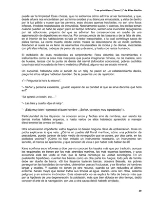 “Los primitivos (Tomo I)” de Elías Reclús

puede ser la limpieza? Esas chozas, que no sabíamos cómo admirar al ser terminadas, y que,
desde afuera nos encantaban por su forma ovoidea y su blancura inmaculada, y vista de dentro
por la luz pálida y suave que las penetra, esas chozas apenas habitadas, no son sino focos
infectos, innobles receptáculos de inmundicia. Notoriamente sucios y puercos, los inoítas toman
cuando pueden un baño de vapor; pero en tiempo ordinario, sienten una invencible repugnancia
por las abluciones, prejuicio del que se adivinan las consecuencias en medio de una
aglomeración de digestiones en marcha. Por consecuencia de las basuras y de la falta de aire,
en el interior de las habitaciones exhala un hedor insoportable, a la cual contribuye sacos de
pieles tiernas. La carne muerta desde varios meses se descompone de un modo perfecto.
Alrededor el suelo se ve lleno de osamentas innumerables de morsa y de otarias, mezcladas
con piltrafas infectas, cabezas de perro, de oso y de reno, y hasta con restos humanos.

El mobiliario de esas residencias es sorprendente; Ross describe las herramientas e
instrumentos como la cosa más mezquina que pueda imaginarse: trineos, no de madera, sino
de huesos, lanzas con la punta de diente del narval (Monodon conoceros), pobres cuchillos
cuya hoja está incrustada de hierro meteórico (Pallas), alguna vez en estado mineral.

Un esquimal, habiendo oído el sonido de un reloj de pared en un establecimiento danés,
preguntó si los relojes hablaban también. Se le presentó uno de repetición:

«”– Pregunta la hora tu mismo”.

“– Señor y persona excelente, ¿puedo esperar de su bondad el que se sirva decirme qué hora
es?”

“Se apretó un botón, etc.…”

“– Las tres y cuarto -dijo el reloj-“.

“– ¡Está muy bien! -contestó el buen hombre-. ¡Señor, yo estoy muy agradecido!”».

Particularidad de los itayanos: no conocen arcos y flechas sino de nombres, aun siendo los
demás inoítas hábiles arqueros, y hasta varios de ellos habiendo aprendido a manejar
diestramente las armas de fuego.

Otra observación importante: estos itayanos no tienen ninguna clase de embarcación. Ross no
podía explicarse lo que veía. ¿Cómo un pueblo del litoral marítimo, cómo una población de
pescadores, puede carecer de todo medio de navegación que se posee, por otra parte, en los
poblados vecinos? ¿Cómo no han imitado un instrumento necesario, un instrumento tan
sencillo, al menos en apariencia, y que conocen de vista o por haber oído hablar de él?

Kane confirma esos informes y dice que no conocen los kayaks más que por tradición, aunque
los esquimales se tienen por los más atrevidos marinos, los más expertos bateleros, y cuya
existencia está tan unida al mar, que la barca constituye su unidad sociológica. En un
pueblecillo hiperbóreo, cuentan las barcas como en otra parte los fuegos; todo jefe de familia
debe ser dueño de barca. «Si los itayanos tuvieran barcas, observa Bessels, los pobres
perseguirían las bandadas de narvales, obtendrían pescas fructuosas, y se librarían de hambres
largas y crueles. Y cuando no tienen ya otro recurso, cuando se ven reducidos al último
extremo, harían mejor que lanzar todos sus trineos al agua, atados unos con otros, sistema
peligroso y en extremo incómodo». Este observador no se explica la falta de barcos más que
por la hipótesis de una degeneración: la población, más que bien dotada en otro tiempo, debió
conocer el arte de la navegación; por una u otra causa debió haberlo olvidado.


                                                                                               19
 