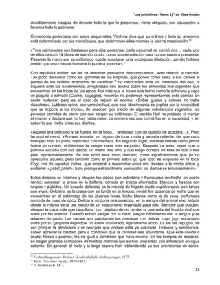 “Los primitivos (Tomo I)” de Elías Reclús

decididamente incapaz de devorar todo lo que le presentan, viene obligado, por educación, a
llevarse todo lo sobrante.

Comedores poderosos son estos esquimales, Virchow dice que su cráneo y toda su anatomía
está determinado por las mandíbulas, que determinan ellas mismas la eterna masticación.10

«Tres salmonetes nos bastaban para diez personas; cada esquimal se comió dos… cada uno
de ellos devoró 14 libras de salmón crudo, como simple colación para honrar nuestra presencia.
Pasando la mano por su estómago puede consignar una prodigiosa dilatación. Jamás hubiera
creído que una criatura humana lo pudiera soportar».11

Con repulsiva avidez, se les ve absorber pescados descompuestos, aves oliendo a carroña.
Tan poco delicados como los igorrotes de las Filipinas, que ponen como salsa a sus carnes el
pienso de los búfalos acabados de sacrificar,12 no retroceden ante los intestinos del oso, ni
siquiera ante los excrementos, arrojándose con avidez sobre los alimentos mal digeridos que
encuentran en las tripas de los renos. Por más que el liquen sea tierno como la achicoria y sepa
un poquito a salvado (Clarke, Voyages), nosotros no podemos representarnos esta comida sin
sentir malestar, pero es el caso de repetir el axioma: «Sobre gustos y colores no debe
discutirse». Lubbock opina, con verosimilitud, que esta idiosincrasia se explica por la necesidad,
que se impone a los inoítas, de sazonar, por medio de algunas substancias vegetales, las
pesadas comidas de carne con que cargan su estómago. El capitán Hall ha probado el manjar
él mismo, y declara que no hay nada mejor. La primera vez que comió fue en la oscuridad, y sin
saber lo que metía entre sus dientes.

«Aquello era delicioso y se fundía en la boca… ambrosia con un gustillo de acedera…». Pero
he aquí el menú: «Primera entrada: un hígado de foca, crudo y todavía caliente, del que cada
huésped tuvo su parte, mezclada con manteca. En segundo lugar, costillas tiernas como jamás
había yo comido, sintiéndose la sangre nada más exquisito. Después de esto, tripas que la
patrona vaciaba con sus dedos, un metro tras otro, y que luego cortaba en tiras de dos o tres
pies, aproximadamente. Se me sirvió este trozo delicado como significándome que yo no
apreciaría aquello; pero también como el primero sabía yo que todo es exquisito en la foca.
Cogí una de aquellas cintas, que empecé a desarrollar entre mis dientes a la moda ártica, y
exclamé: «¡Más! ¡Más!». Esto produjo extraordinaria sensación: las damas se entusiasmaron».

Estos dolosos se relamen y chupan los dedos con arándano y frambuesa deshecha en aceite
rancio; saborean la grasa de la ballena, cortada en trozos alternados, blancos y frescos con
negros y pútridos. Un bocado delicioso es la mezcla de hígado crudo espolvoreado con larvas
aun vivas. Golosina es la grasa que se funde en la lengua; néctar los gusanos de leche que se
encuentran en el estómago de las jóvenes focas, leche blanca como la de vaca, perfumada
como la de nuez de coco. Delicia a ninguna otra parecida, en la sangre del animal vivo bebida
desde la misma vena por medio de un instrumento inventado para ello. Siempre que pueden,
ahogan la caza más que degollarla, con objetivo de no perder ni una gota del líquido vital que
corre por las arterias. Cuando echan sangre por la nariz, juegan hábilmente con la lengua y se
relamen de gusto. Las carnes aun palpitantes las mastican con delicia, cuyo jugo encarnado
corre por su garganta dejándole un sabor azucarado, ligeramente ácido. La sal les repugna, tal
vez porque la atmósfera y el pescado que comen está ya saturado. Golosos y lambrucios,
saben apreciar la calidad, pero a condición que la cantidad sea abundante. Que esté cocido o
crudo, fresco o podrido, les es igual a condición que haya mucho. En los tiempos de escasez,
se tragan grandes cantidades de hierbas marinas que se han preparado con antelación en agua
caliente. En general, el hielo y la larga espera han reblandecido ya sus provisiones de carne,

10
   Verhandlungen der Berliner Geseltschaft für Anthropologie, 1877.
11
   Ross, Deuxième voyage, 1829-1833.
12
   D. Sinibaldo G. M: s.
                                                                                                            21
 