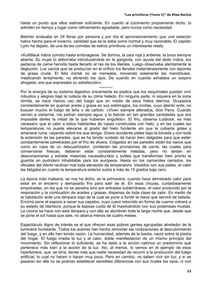 “Los primitivos (Tomo I)” de Elías Reclús

hasta un punto que ellos estiman suficiente. En cuanto al cocimiento propiamente dicho, lo
admiten en tiempo y lugar como refinamiento agradable, pero nunca como necesidad.

Belcher evaluaba en 24 libras por persona y por día el aprovisionamiento que una estación
había hecho para el invierno, cantidad que se le daba como normal y muy razonable. El capitán
Lyón ha dejado, de una de las comidas de estros primitivos un interesante relato.

«Kuillitleuk había comido hasta embriagarse. Se dormía, la cara roja y ardiente, la boca siempre
abierta. Su mujer lo atiborraba introduciéndole en la garganta, con ayuda del dedo índice, los
pedazos de carne hervida hasta llenarlo al ras de los dientes. Luego observaba atentamente la
deglución. Los vacíos que se producían en el orificio los llenaba instantáneamente con tapones
de grasa cruda. El feliz mortal no se meneaba, moviendo solamente las mandíbulas,
masticando lentamente, no abriendo los ojos. De cuando en cuando exhalaba un suspiro
ahogado; era que expresaba su satisfacción».
                                              ----------
Por la energía de su sistema digestivo únicamente se explica que los esquimales puedan vivir
robustos y alegres bajo la rudeza de su clima helado. En ninguna parte, ni siquiera en la zona
tórrida, se hace menos uso del fuego que en medio de esos hielos eternos. Ocupados
constantemente en quemar aceite y grasa en sus estómagos, los inoítas, cuyo aliento arde, no
buscan mucho el fuego de leña o de carbón. «Viven siempre alterados, dice Parry. Cuando
venían a visitarme, me pedían siempre agua, y la bebían en tan grandes cantidades que era
imposible darles la mitad de la que hubieran engullido». El frío, observa Lubbock, es más
necesario que el calor a estos habitantes de casas construidas con hielo, y en las cuales las
temperaturas no puede elevarse al grado del hielo fundente sin que la cubierta gotee y
amenace ruina, cayendo sobre los que abriga. Grave accidente pieles bajo la bóveda y con toda
la extensión de las paredes, que se ha tenido cuidado de hacer bien delgadas para que estén
constantemente penetradas por el frío de afuera. Colgados en las paredes están los sacos que
como en casa de un descuartizador, contienen las provisiones de carne, las cuales para
conservarse frescas, debieran estar constantemente heladas, pero no tardan en
descomponerse y exhalar miasmas nauseabundos y sutiles que transforman bien pronto la
guarida en pudridero inhabitable para los europeos. Hasta en los camarotes cerrados, los
oficiales del Alerte recibían mal toda elevación de temperatura. Vestidos con sus pieles, el calor
les fatigaba en cuanto la temperatura exterior subía a más de 15 grados bajo cero.

La época más malsana, se nos ha dicho, es la primavera, cuando hace demasiado calor para
estar en el encierro y demasiado frío para salir de él. En esas chozas, cuidadosamente
empotradas, en las que no se penetra sino por entradas subterráneas, el calor producido por la
respiración y la combustión de aceites y grasas, dispensa de toda clase de calor. En medio de
la habitación arde una lámpara bajo de la cual se pone a fundir la nieve que servirá de bebida.
Encima pone el esposo a secar sus zapatos, cuyo cuero retorcido en forma de cuerno volverá a
su estado de blandura, porque la esposa cuida de él masticándolo con sus poderosas muelas.
La cocina se hace con esta lámpara y con ella se alumbran toda la larga noche que, desde que
se pone el sol hasta que sale, no abarca menos de cuatro meses.

Espectáculo digno de interés es el que ofrecen esas pobres gentes agrupadas alrededor de la
luminaria humeante. Todos los autores han hecho remontar las civilizaciones al descubrimiento
del fuego, y en ello han tenido razón. La humanidad, además de la bestia, nació sobre la piedra
del hogar. El fuego irradia la luz y el calor, doble manifestación de un mismo principio del
movimiento. Sin reflexionar lo suficiente, se ha dado a la acción calórica un predominio que
pertenece más bien a la acción de la luz. Así, al menos, lo vemos en el ejemplo de esos
hiperbóreos, que, se diría, tienes más que nadie necesidad de recurrir a la producción del fuego
artificial, lo cual no hacen o hacen muy poco. Pero en cambio, no saben vivir sin luz; y si se
pasaran sin ella no se podrían establecer sensibles diferencias con sus rivales los osos, ni con

                                                                                                 22
 