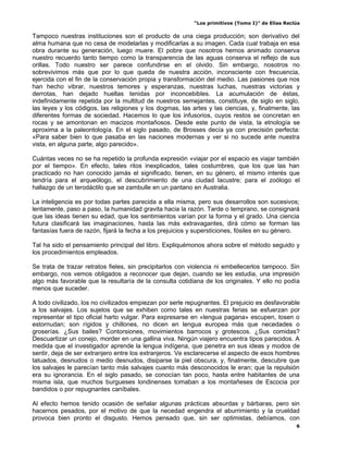 “Los primitivos (Tomo I)” de Elías Reclús

Tampoco nuestras instituciones son el producto de una ciega producción; son derivativo del
alma humana que no cesa de modelarlas y modificarlas a su imagen. Cada cual trabaja en esa
obra durante su generación, luego muere. El pobre que nosotros hemos animado conserva
nuestro recuerdo tanto tiempo como la transparencia de las aguas conserva el reflejo de sus
orillas. Todo nuestro ser parece confundirse en el olvido. Sin embargo, nosotros no
sobrevivimos más que por lo que queda de nuestra acción, inconsciente con frecuencia,
ejercida con el fin de la conservación propia y transformación del medio. Las pasiones que nos
han hecho vibrar, nuestros temores y esperanzas, nuestras luchas, nuestras victorias y
derrotas, han dejado huellas tenidas por inconcebibles. La acumulación de éstas,
indefinidamente repetida por la multitud de nuestros semejantes, constituye, de siglo en siglo,
las leyes y los códigos, las religiones y los dogmas, las artes y las ciencias, y, finalmente, las
diferentes formas de sociedad. Hacemos lo que los infusorios, cuyos restos se concretan en
rocas y se amontonan en macizos montañosos. Desde este punto de vista, la etnología se
aproxima a la paleontología. En el siglo pasado, de Brosses decía ya con precisión perfecta:
«Para saber bien lo que pasaba en las naciones modernas y ver si no sucede ante nuestra
vista, en alguna parte, algo parecido».

Cuántas veces no se ha repetido la profunda expresión «viajar por el espacio es viajar también
por el tiempo». En efecto, tales ritos inexplicados, tales costumbres, que los que las han
practicado no han conocido jamás el significado, tienen, en su género, el mismo interés que
tendría para el arqueólogo, el descubrimiento de una ciudad lacustre; para el zoólogo el
hallazgo de un terodáctilo que se zambulle en un pantano en Australia.

La inteligencia es por todas partes parecida a ella misma, pero sus desarrollos son sucesivos;
lentamente, paso a paso, la humanidad gravita hacia la razón. Tarde o temprano, se consignará
que las ideas tienen su edad, que los sentimientos varían por la forma y el grado. Una ciencia
futura clasificará las imaginaciones, hasta las más extravagantes, dirá cómo se forman las
fantasías fuera de razón, fijará la fecha a los prejuicios y supersticiones, fósiles en su género.

Tal ha sido el pensamiento principal del libro. Expliquémonos ahora sobre el método seguido y
los procedimientos empleados.

Se trata de trazar retratos fieles, sin precipitarlos con violencia ni embellecerlos tampoco. Sin
embargo, nos vemos obligados a reconocer que dejan, cuando se les estudia, una impresión
algo más favorable que la resultaría de la consulta cotidiana de los originales. Y ello no podía
menos que suceder.

A todo civilizado, los no civilizados empiezan por serle repugnantes. El prejuicio es desfavorable
a los salvajes. Los sujetos que se exhiben como tales en nuestras ferias se esfuerzan por
representar el tipo oficial harto vulgar. Para expresarse en «lengua pagana» escupen, tosen o
estornudan; son rígidos y chillones, no dicen en lengua europea más que necedades o
groserías. ¿Sus bailes? Contorsiones, movimientos barrocos y grotescos. ¿Sus comidas?
Descuartizar un conejo, morder en una gallina viva. Ningún viajero encuentra tipos parecidos. A
medida que el investigador aprende la lengua indígena, que penetra en sus ideas y modos de
sentir, deja de ser extranjero entre los extranjeros. Ve esclarecerse el aspecto de esos hombres
tatuados, desnudos o medio desnudos, disiparse la piel obscura, y, finalmente, descubre que
los salvajes le parecían tanto más salvajes cuanto más desconocidos le eran; que la repulsión
era su ignorancia. En el siglo pasado, se conocían tan poco, hasta entre habitantes de una
misma isla, que muchos burgueses londinenses tomaban a los montañeses de Escocia por
bandidos o por repugnantes caníbales.

Al efecto hemos tenido ocasión de señalar algunas prácticas absurdas y bárbaras, pero sin
hacernos pesados, por el motivo de que la necedad engendra el aburrimiento y la crueldad
provoca bien pronto el disgusto. Hemos pensado que, sin ser optimistas, debíamos, con
                                                                                                  6
 