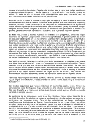 “Los primitivos (Tomo I)” de Elías Reclús

rebasar el umbral de la cabaña. Pasado este término, sale a hacer sus visitas, vestida con
ropas completamente nuevas, y jamás volverá a ponerse el vestido que llevaba durante las
visitas. En todo un año no comerá sola, prescripciones todas que, buscando bien, las
encontraríamos parecidas en nuestros cuentos y tradiciones.

Al recién nacido la madre le reserva su mejor piel de abrigo y el padre le sirve el pedazo de
carne más delicado de sus cacerías cotidianas. Para que sus ojos sean hermosos, límpidos y
brillantes, le dan a comer los de la foca. Se complacen en ponerle el nombre de alguien que
acaba de morir «para que el difunto encuentre paz en la tumba» (Riuk). «El nombre obliga».
Después el niño vendrá obligado a desafiar las influencias que produjeron la muerte a su
padrino. ¿El bravo murió en agua salada? pues bien, ¡que el joven se haga lobo de mar!

En todo país, padres y madres, rivalizan en cuidados a su progenitura, jamás les pegan,
raramente les reprimen. Los pequeños se muestran agradecidos, ni gimen ni gritan; así crecen
sin atravesar edad ingrata, sin ser impertinentes y contradictores desagradables; la ingratitud es
sentimiento desconocido; nunca un inoíta levantó la mano sobre su padre o madre. En la
Groenlandia danesa, se ha visto a muchos hijos renunciar a una posesión para volver al lado de
sus padres o procurarles una vejez exenta de peligros y privaciones. El afecto a la familia es
una virtud esquimal. La señora Gato es una inoíta, inoíta también su esposo, a los que un
viajero vio sollozar -les hubieran cortado a pedazos sin exhalar un gemido-, pero sollozaban por
algo muy conmovedor, porque su pequeño no chasqueaba el látigo con tanta fuerza como sus
camaradas. Ese padre tan lleno de ternura se guardará mucho, sin embargo, de irritar a su hijo
querido, procuraría hacerle cazador incansable, y para facilitar la cosa, le servirá la carne dentro
de las grandes botas que él mismo ha impregnado de sudor más de una vez.

Las nodrizas, émulas de la hembra del canguro, llevan su retoño en el capuchón, o en una de
sus botas, hasta el séptimo año, pues todo ese período son amamantados los niños. Ellas no
destetan nunca; por esos sus pechos se estiran hasta hacerse cosa feísima. Se han visto
mozos de quince años no sentir ningún reparo de mamar al volver de la caza en espera de que
la comida estuviera dispuesta. En esta lactancia tan prolongada, existe el medio y el deseo de
procurar al hijo algún alimento durante las largas épocas de escasez; hay también una
manifestación elocuente de ternura y afecto. He aquí lo que leemos en una leyenda tártara:

«El héroe Kossy enjaezó el caballo Burchun, e hizo su oración. Su madre lloraba y le decía:
«¡Que tengas buena fortuna!». Y descubriendo sus senos: “Toma, bebe aún y te acordarás de
tu madre”».16

Hay madres esquimales que van aún más lejos en sus tiernos afectos, y que, llevando su
complacencia hasta donde pueda llegar una gata con cría o la osa con cachorros, lamen a su
hijo para limpiarlo, y lo relamen de arriba abajo; ternura bestial que nos ofende en nuestra
variedad de especie superior.
                                            ----------
La existencia de las sociedades, como la de los individuos, hemos dicho, depende de la
cantidad de medios de subsistencia puesta a su disposición; si esta cantidad se aumenta, el
contingente de población crece. Pero si las subsistencias se hacen insuficientes,
manifiestamente insuficientes, es forzoso desembarazarse de las bocas inútiles, no valores
sociales. La carne se suprime a los que tienen menos vida ante sí; el derecho a la vida es la
posibilidad de la vida. En tales condiciones, el infanticidio tiene por triste consecuencia el
sacrificio de los ancianos; a éstos se les abandona, a aquéllos se les expone. Tal es la regla
contra la cual esas desgraciadas sociedades se debaten como pueden. Cuando es necesario
elegir, los unos pierden los niños y hasta las mujeres, con tal de salvar a los viejos; otros
sacrifican a todos los ancianos antes que sacrificar una cabecita rubia e inocente. Lo más

16
     Radloff, Volsksliteratur de Turkischen, etc., II, 291 y IV, 341.
                                                                                                              26
 