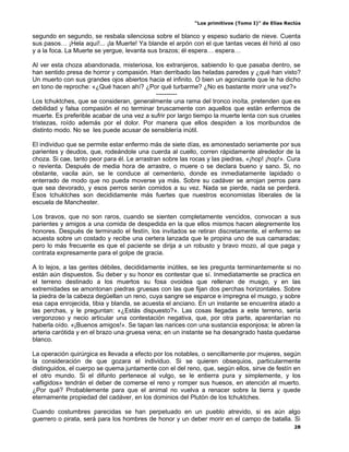 “Los primitivos (Tomo I)” de Elías Reclús

segundo en segundo, se resbala silenciosa sobre el blanco y espeso sudario de nieve. Cuenta
sus pasos… ¡Hela aquí!... ¡la Muerte! Ya blande el arpón con el que tantas veces él hirió al oso
y a la foca. La Muerte se yergue, levanta sus brazos; él espera… espera…

Al ver esta choza abandonada, misteriosa, los extranjeros, sabiendo lo que pasaba dentro, se
han sentido presa de horror y compasión. Han derribado las heladas paredes y ¿qué han visto?
Un muerto con sus grandes ojos abiertos hacia el infinito. O bien un agonizante que le ha dicho
en tono de reproche: «¿Qué hacen ahí? ¿Por qué turbarme? ¿No es bastante morir una vez?»
                                            ----------
Los tchuktches, que se consideran, generalmente una rama del tronco inoíta, pretenden que es
debilidad y falsa compasión el no terminar bruscamente con aquellos que están enfermos de
muerte. Es preferible acabar de una vez a sufrir por largo tiempo la muerte lenta con sus crueles
tristezas, roído además por el dolor. Por manera que ellos despiden a los moribundos de
distinto modo. No se les puede acusar de sensiblería inútil.

El individuo que se permite estar enfermo más de siete días, es amonestado seriamente por sus
parientes y deudos, que, rodeándole una cuerda al cuello, corren rápidamente alrededor de la
choza. Si cae, tanto peor para él. Le arrastran sobre las rocas y las piedras, «¡hop! ¡hop!». Cura
o revienta. Después de media hora de arrastre, o muere o se declara bueno y sano. Si, no
obstante, vacila aún, se le conduce al cementerio, donde es inmediatamente lapidado o
enterrado de modo que no pueda moverse ya más. Sobre su cadáver se arrojan perros para
que sea devorado, y esos perros serán comidos a su vez. Nada se pierde, nada se perderá.
Esos tchuktches son decididamente más fuertes que nuestros economistas liberales de la
escuela de Manchester.

Los bravos, que no son raros, cuando se sienten completamente vencidos, convocan a sus
parientes y amigos a una comida de despedida en la que ellos mismos hacen alegremente los
honores. Después de terminado el festín, los invitados se retiran discretamente, el enfermo se
acuesta sobre un costado y recibe una certera lanzada que le propina uno de sus camaradas;
pero lo más frecuente es que el paciente se dirija a un robusto y bravo mozo, al que paga y
contrata expresamente para el golpe de gracia.

A lo lejos, a las gentes débiles, decididamente inútiles, se les pregunta terminantemente si no
están aún dispuestos. Su deber y su honor es contestar que sí. Inmediatamente se practica en
el terreno destinado a los muertos su fosa ovoidea que rellenan de musgo, y en las
extremidades se amontonan piedras gruesas con las que fijan dos perchas horizontales. Sobre
la piedra de la cabeza degüellan un reno, cuya sangre se esparce e impregna el musgo, y sobre
esa capa enrojecida, tibia y blanda, se acuesta el anciano. En un instante se encuentra atado a
las perchas, y le preguntan: «¿Estás dispuesto?». Las cosas llegadas a este terreno, sería
vergonzoso y necio articular una contestación negativa, que, por otra parte, aparentarían no
haberla oído. «¡Buenos amigos!». Se tapan las narices con una sustancia esponjosa; le abren la
arteria carótida y en el brazo una gruesa vena; en un instante se ha desangrado hasta quedarse
blanco.

La operación quirúrgica es llevada a efecto por los notables, o sencillamente por mujeres, según
la consideración de que gozara el individuo. Si se quieren obsequios, particularmente
distinguidos, el cuerpo se quema juntamente con el del reno, que, según ellos, sirve de festín en
el otro mundo. Si el difunto pertenece al vulgo, se le entierra pura y simplemente, y los
«afligidos» tendrán el deber de comerse el reno y romper sus huesos, en atención al muerto.
¿Por qué? Probablemente para que el animal no vuelva a renacer sobre la tierra y quede
eternamente propiedad del cadáver, en los dominios del Plutón de los tchuktches.

Cuando costumbres parecidas se han perpetuado en un pueblo atrevido, si es aún algo
guerrero o pirata, será para los hombres de honor y un deber morir en el campo de batalla. Si
                                                                                                 28
 