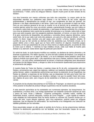 “Los primitivos (Tomo I)” de Elías Reclús

es preciso, pretextarán duelos para ser expedidos por los más íntimos como hacen aún los
escandinavos. Y dirán, como los antiguos helenos: «Quien muere joven es bien amado de los
dioses».

Los ritos funerarios son menos uniformes que toda otra costumbre. La mayor parte de los
esquimales sepultan sus cadáveres bajo piedras o en las fisuras de las rocas; algunos
groenlandeses y labradoreños los arrojan al mar; sus congéneres de Asia los queman, los
entierran o los dejan abandonados a las fieras. Cada cual cree su proceder el mejor de todos.
Pero es una creencia general la de que la muerte no es el término de la existencia; que los
muertos ejercen sobre los vivos una acción variada y generalmente funesta; que son malos en
su mayoría, sobre todo en estado de aparecidos, y que pasan el tiempo sufriendo frío y hambre.
Los vivos se abstienen todo cuanto les es posible de acercarse a su morada, sobre todo si hace
poco que está ocupada; pero los pasajeros piadosos depositan, al menos, un poco de comida.
A la gran ceremonia de despedida, los parientes y conocidos llevan algunos alimentos, carne
sobre todo, de la que cada cual corta dos pedazos, uno para él y otro para el difunto: «¡Toma,
come!» le dicen; luego recortan una piel capaz para cubrirlo: «¡Toma, tápate!» añaden. El
cuchillo de que se han servido se disimula entre los asistentes que, formando círculo, se lo
pasan detrás unos a otros, igual que se hace entre nosotros en algunos inocentes juegos
populares, en los que pasándose de unas en otras manos un objeto pequeño, se pierde de vista
la mano que lo retiene. Y mientras la hoja metálica circula, cada cual habla al muerto para
distraer a su atención; todos tienen algo de particular para decirle.

En señal de duelo, la viuda itayana modifica sus vestidos, se abstiene de ciertos alimentos y de
diversas ocupaciones. Por deber riguroso, se priva de todo cuidado de limpieza. Los amigos se
tapan una fosa nasal con un tapón de hierba, y no se la destapan hasta pasados varios días;
ingenuo símbolo que quiere decir: «¡No respiramos más que a medias, estamos medio muertos
de pena!». Los que sufren verdaderamente se lanzan a aventuras peligrosas para desvanecer
sus penas con las fatigas físicas, y ahogar su dolor en la excitación apasionada que proporciona
el sentimiento del peligro.

A nuestra fiesta de Todos los Santos y nuestras misas de fin de año, corresponden allá con
fiestas y aniversarios que, según las regiones, celebran con bastante diversidad; pero por todas
partes danzan, saltan y representan pantomimas que tienen la pretensión de ser biográficas; las
fiestas se celebran a expensas de las familias, que se desposeen de todo para hacer bien las
cosas, distribuyendo con largueza sus vituallas y abrigos. Los que no pueden hacer otra cosa,
dan objetos de poco valor, pero ninguno de los asistentes a la fiesta se vuelve con las manos
vacías.
                                             ----------
A propósito de las siluetas descubiertas en los fósiles de Thayingen, se observó que los pueblos
niños poseían la facultad de producir dibujos superiores a los de nuestros escolares.

A esta aserción apriorística se ha contestado con numerosos ejemplos: los bosquimanos, los
australianos y muchos otros. Los inoítas representan con bastante corrección escenas de caza
y pesca de osos, focas y ballenas.17 Guijarros puntiagudos, cuchillos malos, marfiles de
extremada dureza, cuernos retorcidos, huesos de curva irregular…; ¡cuán ingrata la materia,
cuán rebeldes los instrumentos! Riuk ha hecho ilustrar su volumen de Cuentos Inoítas por un
artista del país, cuyos dibujos ingenuos, pero muy expresivos, podrían pasar por antiguas
estampas, que se disputan los aficionados. Se recomienda a los inteligentes una colección de
tablillas grabadas por los naturales.

Esos esquimales poseen en alto grado el sentido de la forma y de las proporciones relativas;
dominan la abstracción geométrica con tal facilidad, que han levantado mapas de su país

17
     Kaladlit Assialiait. Impreso en Gothacb de la Groenlandia por Moeller y Berthelsen, 1860.
                                                                                                              29
 