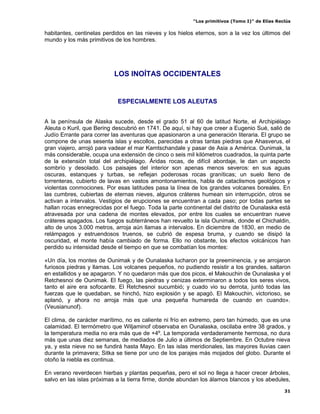“Los primitivos (Tomo I)” de Elías Reclús

habitantes, centinelas perdidos en las nieves y los hielos eternos, son a la vez los últimos del
mundo y los más primitivos de los hombres.




                           LOS INOÍTAS OCCIDENTALES


                            ESPECIALMENTE LOS ALEUTAS


A la península de Alaska sucede, desde el grado 51 al 60 de latitud Norte, el Archipiélago
Aleuta o Kuril, que Bering descubrió en 1741. De aquí, si hay que creer a Eugenio Sué, salió de
Judío Errante para correr las aventuras que apasionaron a una generación literaria. El grupo se
compone de unas sesenta islas y escollos, parecidas a otras tantas piedras que Ahasverus, el
gran viajero, arrojó para vadear el mar Kamtschandale y pasar de Asia a América. Ounimak, la
más considerable, ocupa una extensión de cinco o seis mil kilómetros cuadrados, la quinta parte
de la extensión total del archipiélago. Áridas rocas, de difícil abordaje, le dan un aspecto
sombrío y desolado. Los paisajes del interior son apenas menos severos: en sus aguas
oscuras, estanques y turbas, se reflejan poderosas rocas graníticas; un suelo lleno de
torrenteras, cubierto de lavas en vastos amontonamientos, habla de cataclismos geológicos y
violentas conmociones. Por esas latitudes pasa la línea de los grandes volcanes boreales. En
las cumbres, cubiertas de eternas nieves, algunos cráteres humean sin interrupción, otros se
activan a intervalos. Vestigios de erupciones se encuentran a cada paso; por todas partes se
hallan rocas ennegrecidas por el fuego. Toda la parte continental del distrito de Ounalaska está
atravesada por una cadena de montes elevados, por entre los cuales se encuentran nueve
cráteres apagados. Los fuegos subterráneos han revuelto la isla Ounimak, donde el Chichaldin,
alto de unos 3.000 metros, arroja aún llamas a intervalos. En diciembre de 1830, en medio de
relámpagos y estruendosos truenos, se cubrió de espesa bruma, y cuando se disipó la
oscuridad, el monte había cambiado de forma. Ello no obstante, los efectos volcánicos han
perdido su intensidad desde el tiempo en que se combatían los montes:

«Un día, los montes de Ounimak y de Ounalaska lucharon por la preeminencia, y se arrojaron
furiosos piedras y llamas. Los volcanes pequeños, no pudiendo resistir a los grandes, saltaron
en estallidos y se apagaron. Y no quedaron más que dos picos, el Makouchin de Ounalaska y el
Retchesnoi de Ounimak. El fuego, las piedras y cenizas exterminaron a todos los seres vivos,
tanto el aire era sofocante. El Retchesnoi sucumbió; y cuado vio su derrota, juntó todas las
fuerzas que le quedaban, se hinchó, hizo explosión y se apagó. El Makouchin, victorioso, se
aplanó, y ahora no arroja más que una pequeña humareda de cuando en cuando».
(Veusianunof).

El clima, de carácter marítimo, no es caliente ni frío en extremo, pero tan húmedo, que es una
calamidad. El termómetro que Wiljaminof observaba en Ounalaska, oscilaba entre 38 grados, y
la temperatura media no era más que de +4º. La temporada verdaderamente hermosa, no dura
más que unas diez semanas, de mediados de Julio a últimos de Septiembre. En Octubre nieva
ya, y esta nieve no se fundirá hasta Mayo. En las islas meridionales, las mayores lluvias caen
durante la primavera; Sitka se tiene por uno de los parajes más mojados del globo. Durante el
otoño la niebla es continua.

En verano reverdecen hierbas y plantas pequeñas, pero el sol no llega a hacer crecer árboles,
salvo en las islas próximas a la tierra firme, donde abundan los álamos blancos y los abedules,
                                                                                                31
 