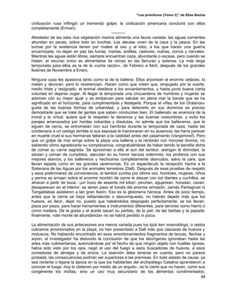 “Los primitivos (Tomo I)” de Elías Reclús

civilización rusa inflingió un tremendo golpe; la civilización americana concluirá con ellos
completamente (Erman).
                                            ----------
Alrededor de las islas rica vegetación marina alimenta una fauna variada; las aguas corrientes
abundan en peces, sobre todo en truchas. Los aleutas viven de la caza y la pesca. En las
luchas por la existencia tienen por rivales al oso y al lobo, a los que hacen una guerra
encarnizada; no dejan en paz las fuinas, martas, ardillas, castores, nutrias, zorros y narvales.
Mientras las aguas están libres, siempre encuentran caza, abundante o escasa, pero cuando se
hielan, el recurso único es alimentarse de raíces en las llanuras y solanas. La más larga
temporada para ellos es la de la «corta ración», de Febrero a Abril, después de los grandes
festines de Noviembre a Enero.

Ninguna caza les apasiona tanto como la de la ballena. Ellos arponean al enorme cetáceo, lo
matan y devoran, pero lo reverencian. Hacen como que creen que, empujado por la suerte,
medio triste y resignado, el animal obedece a los encantamientos, y hasta pone buena cierta
voluntad en dejarse coger. Al llegar la temporada una cincuentena de hombres y mujeres se
adornan con su mejor ajuar y se embarcan para saludar en plena mar la banda que se ha
significado en el horizonte, para cumplimentarla y festejarla. Porque el «Rey de los Océanos»
gusta de las buenas formas de urbanidad, y para detenerlo en sus dominios es preciso
demostrarle que se trata de gentes que saben conducirse bien. El ballenato se enamora de la
moral y la virtud; quiere que le respeten la decencia y las buenas costumbres, y evita los
parajes amenazados por hordas cobardes y disolutas, no admite que los balleneros, que le
siguen de cerca, se entrometan con sus hembras durante la temporada de caza; hasta las
condenaría a un castigo terrible si sus esposas le traicionaran en su ausencia; las haría perecer
en muerte cruel si sus hermanas faltaran a la castidad antes del casamiento (Venjaminof). Pero
que un golpe de mar arroje sobre la playa una ballena y la recibirán con honores divinos, no
sabiendo cómo agradecerle su complacencia, congratulándose de haber tenido la bendita dicha
de comer su carne sagrada. Se aproximan a ella al son del tambor, arengan la divinidad, la
adulan y coman de cumplidos, ejecutan en su honor danzas solemnes: los profanos con sus
mejores atavíos, y los balleneros y hechiceras completamente desnudos, salvo la cara, que
llevan tapada como en las grandes ceremonias. Es un espectáculo la recepción hecha a la
Soberana de las Aguas por los animales terrestres (Dall). Después de esas pruebas de respeto
y esos preliminares de conveniencia, el tambor zumba por última vez; hombres, mujeres, niños
y perros se arrojan sobre el enorme montón de carne le atacan con los dientes y cuchillos, se
atracan a pedir de boca; -¡un trozo de sesenta mil kilos!- pinchan, agujerean, horadan, cavan,
desaparecen en el interior; se abren paso al través del enorme armazón. Jamás Pantagruel ni
Tangaldabas asistieron a tan gran festín. Eso es la glotonería heroica. Antes de poco tiempo,
antes que la carne se haya reblandecido o descompuesto, no habrán dejado más que los
huesos, es decir, dejar no, puesto que habiéndolos despojado perfectamente, se los llevan,
pieza por pieza, para hacer herramientas e instrumentos diferentes, para servirse como hierro o
como madera. De la grasa y el aceite sacan su partido, de la piel, de las barbas y la papada;
finalmente, «del monte de abundancia» no se habrá perdido ni pizca.

La alimentación de sus antecesores era menos variada pues los kjok ken moenddings, o restos
culinarios amontonados en la playa, no han presentado a Dall más que cáscaras de huevos y
moluscos. No habiendo encontrado en esos amontonamientos fragmentos de lanzas, flechas y
arpón, el investigador ha deducido la conclusión de que los aborígenes ignoraban hasta las
artes más rudimentarias; autorizándose por el hecho de que ningún objeto con huellas ígneas,
había sido visto por los ojos, negó el uso del fuego a esos buscadores de huevos, a esos
comedores de almejas y de erizos. La aserción debe tenerse en cuenta, pero no parece
probada; las consecuencias podrían ser superiores a las premisas. En todo estado de causa, ya
sea reciente o lejana la época en la que los habitantes del archipiélago Catalina aprendieron a
conocer el fuego -hoy lo obtienen por medio de un arquito-, es lo cierto que no hacen, como sus
congéneres los inoítas, sino un uso muy secundario de los alimentos condimentados,
                                                                                                33
 