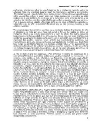 “Los primitivos (Tomo I)” de Elías Reclús

preferencia, entendernos sobre las manifestaciones de la inteligencia naciente, sobre los
esfuerzos hacia una moralidad superior. Vean los historiadores grandes y concienzudos,
-Michelet por ejemplo-, cuando hablan de un pueblo, insisten menos sobre sus bajas obras que
sobre sus grandes hechos; lo juzgan sobre sus nobles aspiraciones y no sobre los actos
enojosos de la vida cotidiana. Es cierto que es la humanidad, como entre las plantas y los
animales, los individuos más bien desarrollados representan su especie mejor que los otros.
Pero la cuestión está ya juzgada. ¿Qué regla es la que se sigue en todas las exposiciones,
sobre todo en las del arte y la industria? «No admitir sino los más hermosos modelos, la más
notables muestras».

Vayamos más lejos. Esos primitivos son niños con la mentalidad de tales. Y la distancia del niño
al adolescente se mide por años; hasta del animal al hombre los grados se miden. La
inteligencia infantil no es en todos casos inferior a la razón del adulto. ¡Con cuánta frecuencia
los padres admiran la ingenuidad de los primeros años de sus hijos, sus ideas originales, sus
cuestiones, cuya profundidad desconcierta, ese frescor de sensación, ese encanto sonriente e
imprevisto! Los pueblos nacientes tienen también sus manifestaciones subitáneas, sus
inspiraciones de genio, una concepción heroica, sus facultades de invención, que desde hace
largo tiempo han perdido las naciones en la fuerza de su edad madura. ¿Y las que declinan, las
civilizaciones bizantinas? Se sostienen tambaleantes, marchan vacilantes, el cetro se sostiene
con muletas: la regla, la traición, lo convenido; y de ahí no salen. ¡Desgracia para el que no
comprende la juventud, para el que no se extasía con las auroras intelectuales!

El niño era todo alegría, todo esperanza. ¿Pero el hombre representa las esperanzas de la
edad primera? De todo lo que hubiera podido hacer, ¿qué ha realizado? –La menor parte… sin
embargo, no ha salido por mala voluntad, y, con frecuencia, no es por culpa suya. ¿Quién
reprocharía al árbol no haber sazonado todos sus frutos en flor? La pendiente misma de las
facultades obliga a especializarse; el progreso incesante de la división del trabajo circunscribe al
trabajador a un rincón cada día más estrecho; las exigencias de la producción, las crueles
necesidades, empotran al proletario al extremo de una manivela, reduciéndole a una sola
función, hipertrofiando un miembro para atrofiar a los otros, afinando una facultad para debilitar
a todo un ser. Por eso no vacilamos en afirmar que en numerosas tribus, llamadas salvajes, el
término medio del individuo no es inferior, ni moral ni intelectualmente, al individuo medio de
nuestros Estados llamados civilizados. No porque, recogiendo la tesis de Juan Jacobo,
exaltemos nosotros a los «hijos de la Naturaleza» para rebajar de paso al hombre, producto
cultivado. Nosotros adoramos, admiramos al niño, sin que ello quiera decir que lo declaremos
superior al adulto. Nunca el instinto, por sagaz e ingenioso que sea, alcanzará la comprensión
vasta y luminosa de las cosas que la razón elabora, segura y silenciosamente. La poesía
misma, no puede elevarse hasta la sublimidad de la ciencia; curuja o ruiseñor no abordarán
jamás las elevadas regiones donde se cierne el águila con sus alas poderosas y sólidas.

Estos estudios han sido hechos, en su mayoría, con los informes y noticias que los misioneros y
viajeros han publicado durante la última mitad del siglo, sobre países y tribus cuyo estado social
ha sido después profundamente modificado. El flujo de comerciantes y de industriales desborda
irresistiblemente, invade las plagas que, ayer aun, eran desconocidas. Sin embargo, nosotros
hablamos en tiempo presente, bien para seguir el relato de los autores o bien para evitar
fastidiosas acotaciones. Vivíamos en duda sobre la existencia actual de un hecho que los
últimos relatos nos presentan con vigor. ¿Podíamos nosotros subsistir con probabilidades y
posibilismos las observaciones precisas? Hemos tenido que tomar nuestro partido y rogamos al
lector que haga lo mismo. En tesis general, esas poblaciones no han sido descritas más que por
sus invasores, y por aquellos que no podían comprenderlas. Tales son el imperio de los Incas y
de Montezuma, entrevistos solamente en le preciso momento que iban a desaparecer, igual que
un copo de nieve observado al deshelarse, cuando se desagrega y evapora, antes de la vista
haya discernido su forma geométrica. Primitivos quedan ya pocos; bien pronto habrán
desaparecido completamente.
                                                                                                   7
 