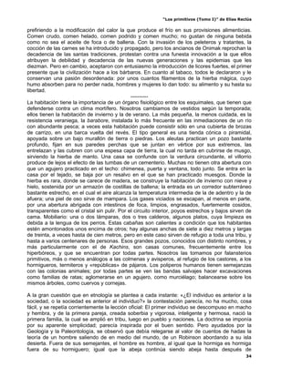 “Los primitivos (Tomo I)” de Elías Reclús

prefiriendo a la modificación del calor la que produce el frío en sus provisiones alimenticias.
Comen crudo, comen helado, comen podrido y comen mucho; no gustan de ninguna bebida
como no sea el aceite de foca o de ballena. Con la invasión de los peleteros y tratantes, la
cocción de las carnes se ha introducido y propagado, pero los ancianos de Onimak reprochan la
decadencia de las santas tradiciones, protestan contra una funesta innovación a la que ellos
atribuyen la debilidad y decadencia de las nuevas generaciones y las epidemias que les
diezman. Pero en cambio, aceptaron con entusiasmo la introducción de licores fuertes, el primer
presente que la civilización hace a los bárbaros. En cuanto al tabaco, todos le declararon y le
conservan una pasión desordenada: por unos cuantos filamentos de la hierba mágica, cuyo
humo absorben para no perder nada, hombres y mujeres lo dan todo: su alimento y su hasta su
libertad.
                                              ----------
La habitación tiene la importancia de un órgano fisiológico entre los esquimales, que tienen que
defenderse contra un clima mortífero. Nosotros cambiamos de vestidos según la temporada;
ellos tienen la habitación de invierno y la de verano. La más pequeña, la menos cuidada, es la
resistencia veraniega, la barabore, instalada lo más frecuente en las inmediaciones de un río
con abundante pesca; a veces esta habitación puede consistir sólo en una cubierta de brozas
de carrizo, en una barca vuelta del revés. El tipo general es una tienda cónica o piramidal,
apoyada sobre un bajo murallón de tierra o piedras. Los aleutas practican un pozo bastante
profundo, fijan en sus paredes perchas que se juntan en vértice por sus extremos, las
entrelazan y las cubren con una espesa capa de tierra, la cual no tarda en cubrirse de musgo,
sirviendo la hierba de manto. Una casa se confunde con la verdura circundante, el villorrio
produce de lejos el efecto de las tumbas de un cementerio. Muchas no tienen otra abertura con
que un agujero practicado en el techo: chimenea, puerta y ventana, todo junto. Se entra en la
casa por el tejado, se baja por un resalvo en el que se han practicado muesgos. Donde la
hierba es rara, donde se carece de madera, se construye la habitación de invierno con nieve y
hielo, sostenida por un armazón de costillas de ballena; la entrada es un corredor subterráneo
bastante estrecho, en el cual el aire alcanza la temperatura intermedia de la de adentro y la de
afuera; una piel de oso sirve de mampara. Los gases viciados se escapan, al menos en parte,
por una abertura abrigada con intestinos de foca, limpios, engrasados, fuertemente cosidos,
transparentes como el cristal sin pulir. Por el circuito interior, poyos estrechos y bajos sirven de
cama. Mobiliario: una o dos lámparas, dos o tres calderos, algunos platos, cuya limpieza es
debida a la lengua de los perros. Estas cabañas son calientes a condición que los habitantes
estén amontonados unos encima de otros; hay algunas anchas de siete a diez metros y largas
de treinta, a veces hasta de cien metros, pero en este caso sirven de refugio a toda una tribu, y
hasta a varios centenares de personas. Esos grandes pozos, conocidos con distinto nombres, y
más particularmente con el de Kachins, son casas comunes, frecuentemente entre los
hiperbóreos, y que se encuentran por todas partes. Nosotros las tomamos por falansterios
primitivos, más o menos análogos a las colmenas y avisperos, al refugio de los castores, a los
hormigueros, termiteros y «repúblicas» de pájaros. Los poliperos humanos tienen semejanzas
con las colonias animales; por todas partes se ven las bandas salvajes hacer excavaciones
como familias de ratas; aglomerarse en un agujero, como murciélago; balancearse sobre los
mismos árboles, como cuervos y cornejas.

A la gran cuestión que en etnología se plantea a cada instante: «¿El individuo es anterior a la
sociedad, o la sociedad es anterior al individuo?» la contestación parecía, no ha mucho, cosa
fácil, y se repetía corrientemente la lección oficial: El primer individuo se descompuso en macho
y hembra, y de la primera pareja, creada soberbia y vigorosa, inteligente y hermosa, nació la
primera familia, la cual se amplió en tribu, luego en pueblo y naciones. La doctrina se imponía
por su aparente simplicidad; parecía inspirada por el buen sentido. Pero ayudados por la
Geología y la Paleontología, se observó que debía relegarse al valor de cuentos de hadas la
teoría de un hombre saliendo de en medio del mundo, de un Robinson abordando a su isla
desierta. Fuera de sus semejantes, el hombre es hombre, al igual que la hormiga es hormiga
fuera de su hormiguero; igual que la abeja continúa siendo abeja hasta después de
                                                                                                  34
 