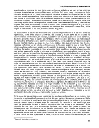 “Los primitivos (Tomo I)” de Elías Reclús

abandonada su colmena. Lo que viene a ser un hombre aislado se ve bien en las prisiones
celulares, inventadas por nuestros filántropos: un idiota. Así, pues, hasta convencernos de lo
contrario, empezamos por creer que nuestros remotos antecesores debutaron por la vida
colectiva, que ellos dependieron de un ambiente tanto o más que nosotros. Contrariamente a la
idea de que el individuo es padre de la sociedad, nosotros suponemos que la sociedad ha sido
madre del individuo. La residencia común nos parece haber sido el apoyo material de la vida
colectiva y el gran medio de las primeras civilizaciones. Común era la habitación, y comunes las
mujeres y los niños; los hombres cazaban la misma presa y la devoraban juntos al igual de los
lobos; todos sentían, pensaban y obraban en concierto. Nos inclinamos a creer que, en el
origen, el colectivismo lo era todo, el individualismo muy poco.

No abordaremos el asunto sin mencionar una cuestión importante que a él se une: entre los
hiperbóreos, como entre algunos primitivos, los tártaros y mayor parte de los negros, la
construcción de residencia es, en principio, cuestión de las mujeres, que hacen todas las tareas,
desde los cimientos hasta el tejado; los maridos no intervienen sino para llevar los materiales al
pie de la obra. El hecho ha sido con frecuencia señalado, como probando la indolencia insigne
de esos machos incultos, que dejan los más rudos trabajos para sus compañeras más débiles.
Nosotros preferimos ver en ello la confirmación de la hipótesis según la cual la mujer fue el
primer arquitecto. A la mujer, según nuestra opinión, la especie le debe todo lo que nos hace
hombres. Cargada y recargada de niños y bagajes, debió establecer una cubierta permanente
para abrigar su pequeña familia: el nido para su covada fue un hoyo tapizado de musgo; al lado,
levantó un palo con anchas hojas formando estantes; y cuando imaginó plantar tres o cuatro de
estas perchas convergiendo por arriba, la huta fue inventada, la huta, el primer «interior». Allí
depositó el hachón que ella jamás abandonaba, y la cabaña se alumbró, se calentó, el hogar
quedó abrigado. ¿No se ha dicho Prometeo «Padre de los hombres», para entender que la
humanidad empieza con el empleo del fuego? Sea, pues, cual fuera el origen del fuego, la
mujer fue siempre la guardiana y conservadora de ese manantial de vida. He aquí que un día, al
lado de una cierva que el hombre había matado, la mujer vio un cervatillo que la miraba con
ojos suplicantes. Sintió piedad de él y lo llevó a su pecho… ¡Cuántas veces se ve a nuestras
salvajes hacer otro tanto! El pequeño animal se sintió atraído por la mujer y la siguió a todas
partes. Así es como ella crió y domesticó a los animales, viniendo a ser madre de los pueblos
pastores. No es eso todo: al lado del marido empeñado en la caza mayor, ella se ocupaba de la
menor, recogía huevos, insectos, granos y raíces. De esos granos hizo provisión en su cabaña;
algunos, que había dejado caer, germinaron luego, crecieron y maduraron. Ella, que la vio,
sembró otros, y vino a ser también madre de los pueblos agricultores. En efecto, entre todos los
no civilizados, la mujer es la encargada de las faenas agrícolas. No obstante la doctrina que es
ley actualmente, nosotros creemos a la mujer creadora de la civilización y sus elementos
primordiales. Sin duda que la mujer, en sus comienzos, no fue más que una hembra humana,
pero esta hembra nutría, criaba y protegía a más débiles que ella misma, mientras que el
macho, salvaje terrible, no sabía sino perseguir y matar; degollaba por necesidad y no sin
satisfacción: él, bestia feroz y por instinto; ella, madre por función.
                                                  ----------
En la época de las grandes pescas y cacerías, los aleutas mandaban fuera a sus mujeres con
frecuencia, prohibiéndoles franquear el umbral del gran kachim. No porque estuviera prohibido
pasar la noche junto a su cónyuge, sino porque esto debía de ser a hurtadillas, y era preciso
estar de regreso una o dos horas antes del zafarrancho del camanin, el cual, vestido con sus
ropas de ceremonia, tocaba el tambor, cumplimentaba las armas y las personas.18 Este
pequeño informe nos hace comprender bastante bien cómo las casas comunes se
desagregaron bajo la influencia de las familias particulares, aun cuando no hubieran sido
disueltas por los extranjeros, diciéndose portadores de una civilización superior, es decir, del
aguardiente pésimo y de las armas perfeccionadas. En esas residencias, que todavía subsisten,
la parte central es libre y pertenece a todos; los lados están divididos en estancias por una

18
     Baucroft, Native Races of America.
                                                                                                 35
 