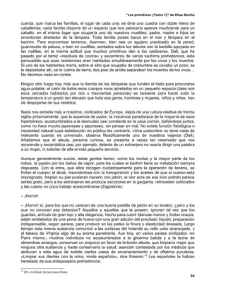 “Los primitivos (Tomo I)” de Elías Reclús

cuerda, que marca las familias, el lugar de cada una; se diría una cuadra con doble hilera de
caballerías; cada familia dispone de un espacio que nos parecería apenas insuficiente para un
caballo: en el mismo lugar que ocuparía uno de nuestros muebles, padre, madre e hijos se
amontonan alrededor de la lámpara. Toda familia posee barca en el mar y lámpara en el
kachim. Para economizar terrenos, duermen, bien sea un agujero practicado en la pared,
guarnecido de pelusa, o bien en cuclillas, sentados sobre los talones con la barbilla apoyada en
las rodillas, en la misma actitud que muchos primitivos dan a los cadáveres. Dall, que ha
pasado por el tamiz «residuos de cocina» y escombros de varios kachims prehistóricos, está
persuadido que esas residencias eran habitadas simultáneamente por los vivos y los muertos.
Si uno de los habitantes moría, sobre el sitio que ocupaba de costumbre se cavaba un pozo, se
le depositaba allí, se le cubría de tierra; dos pies de arcilla separaban los muertos de los vivos…
No decimos nada en contra.

Ningún otro fuego hay más que la llamita de las lámparas que funden el hielo para procurarse
agua potable; el calor de todos esos cuerpos vivos apretados en un pequeño espacio (tales son
esos cercados habitados por dos o trescientas personas) es bastante para hacer subir la
temperatura a un grado tan elevado que toda esa gente, hombres y mujeres, niños y niñas, han
de despojarse de sus vestidos.

Nada nos extraña más a nosotros, civilizados de Europa, viejos de una cultura relativa de treinta
siglos próximamente, que la ausencia de pudor, la inocencia paradisíaca de la mayoría de esos
hiperbóreos, acostumbrados a la desnudez casi constante en la casa común, bañándose juntos,
como no hace mucho japonesas y japoneses, sin pensar en mal. No existe función fisiológica o
necesidad natural cuya satisfacción en público les contraríe. «Una costumbre no tiene nada de
indecente cuando es universal», observa filosóficamente uno de nuestros viajeros (Dall).
Añadamos que el aleuta, persona curiosa, se presenta a veces tan reservado que nos
sorprende y escandaliza casi; por ejemplo, delante de un extranjero no osaría dirigir una palabra
a su mujer, ni solicitar de ella el más pequeño servicio.

Aunque generalmente sucios, estas gentes tienen, como los inoítas y la mayor parte de los
indios, la pasión por los baños de vapor, para los cuales el kachim tiene su instalación siempre
dispuesta. Con la orina, que ellos recogen cuidadosamente para la operación de tenería, se
frotan el cuerpo; el álcali, mezclándose con la transpiración y los aceites de que el cuerpo está
impregnado, limpian su piel pudieran hacerlo con jabón; el olor acre de ese licor pútrido parece
serles grato, pero a los extranjeros les produce escozores en la garganta, retroceden sofocados
y les cuesta no poco trabajo acostumbrarse (Zagoskine).

– ¡Horror!

– ¡Horror! sí, para los que no carecen de una buena pastilla de jabón en su lavabo; ¿pero y los
que no conocen ese detersivo? Aquellos y aquellas que la poseen, ignoran tal vez que los
guantes, artículo de gran lujo y alta elegancia, hecho para cubrir blancas manos y lindos brazos,
están embebidos de una yema de huevo con una gran adición del precitado líquido; preparación
indispensable, según parece, para producir en las pieles la finura y elasticidad deseada. Largo
tiempo esta misma sustancia comunicó a las cortezas del holanda su vello color anaranjado, y
al tabaco de Virginia algo de su aroma penetrante. Aun hoy, en varios países civilizados -en
París mismo-, muchos individuos no acostumbrados a la glicerina batida y a la leche de
almendras amargas, conservan un prejuicio en favor de la loción aleuta, que limpiaría mejor que
ninguna otra sustancia y hasta conservaría la salud; aserción contestada por los médicos que
atribuían a esta agua de toilette ciertos casos de envenenamiento y de oftalmia purulenta.
«Limpiar sus dientes con la orina, moda española», dice Erasmo.19 Los españoles la habían
heredado de sus antepasados prehistóricos:

19
     De civilitate forum puerilium.
                                                                                                 36
 