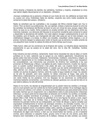 “Los primitivos (Tomo I)” de Elías Reclús

«Para lavarse y limpiarse los dientes, los cántabros, hombres y mujeres, empleaban la orina
que habían dejado descomponer en un depósito». (Strabón).

«Aunque cuidadosos de su persona y limpios en sus modo de vivir, los celtíberos se lavan todo
su cuerpo con orina, frotándose hasta los dientes, creyendo eso como medio excelente de
conservar la salud del cuerpo». (Diodoro).

Nadie se extrañará que los ouahabitas y los ou-gogos del África oriental hagan aún hoy lo
mismo. Pero se tienen sus preferencias. Así, por ejemplo, árabes y beduínos buscan la orina de
las camellas; los banáanas del Momba se lavan la cara con orinas de vaca, porque, según ellos
dicen, la vaca es su madre. Dicha sustancia se emplea también por las siberianas contra las
manchas rosáceas. Los clersuras del Cáucaso la encuentran excelente para conservar la salud
y desarrollar la abundancia del cabello. Con este objetivo recogen cuidadosamente el purin de
los establos, pero el líquido, aun impregnado del calor vital, pasa por ser el más enérgico. Las
ordeñadoras halagan a la bestia, le silban una tonadilla, cosquillean ciertos órganos, y en el
preciso momento alargan la cabeza para recibir el líquido que se derrama; la madre amante de
sus pequeños hace inundar la cabeza de éstos al mismo tiempo que la suya.

Tales fueron, tales son los comienzos de la limpieza del cuerpo. La industria aleuta representa
exactamente la que se poseía en la edad del reno. Así lo dice Mr. Cartailhac, hombre
competente.

Esta industria era bien primitiva, ciertamente. Quien tenía necesidad de cola se daba un fuerte
puñetazo en la nariz, sabiendo que la sangre es una materia aglutinante. Actualmente las
gentes están más bien provistas. Habitación, herramientas, mobiliario, costumbres y religión, se
inspiraron rápidamente en los modelos llevados por los comerciantes rusos y que impusieron
los conquistadores. Las mercancías que provienen de América han substituido a las que
provenían de Petersburgo y Moscú. Los tejidos de paño, hasta la lencería, invaden los roperos,
pero no pueden sustituir enteramente a las pieles del país. Las mujeres tienen excelentes
razones para no abandonar completamente un vestido que les sienta admirablemente, y que
ellas adornan con cintas y pedrería barata. También los hombres han continuado fieles al
vestido con plumas de pájaros marinos, sobre las cuales el agua resbala sin mojar. Su calzado
es de piel de pescado, pero esos zapatos no deben acercarse al fuego, bajo pena de
deformarse y reblandecerse; en pocos instantes quedaría fuera de uso. Se llevan medias tejidas
con cierta hierba de los pantanos. Con los despojos de los esturiones se confeccionan
mantones bastante convenientes. Los hombres se rebosan gustosos con una piel de lobo en la
que está la cabeza y la cola del animal.

Hasta no ha mucho, los aleutas se singularizaban por su pasión hacia los vestidos y el tatuaje;
pero la cruel opresión que han sufrido les ha hecho perder esta vanidad. Si se restriegan alguna
vez la cara con colores o con carbón, es menos para embellecerse que para preservarse contra
las sales marinas que en evaporación van a depositarse sobre la piel produciendo irritaciones
dolorosas. La mayor parte de los esquimales se taracean aún la frente, los carrillos y la barbilla;
las mujeres casadas reivindican el privilegio, y lo convierten en «signo de alta distinción»,
decían ellas a Hall. Antes los aleutas se grababan en la cara figuras de peces y aves, según
Malte-Brun; «las hijas de la familias ricas y distinguidas» preferían representarse en sus
taraceos los grandes hechos de sus antepasados, por medio de dibujos y signos variados que
expresaban simbólicamente el número de enemigos vencidos y de animales muertos. Con un
cortante de sílex se despojaban del cabello, las mujeres se rascaban la parte frontal, y los
hombres se dejaban crecer una soberbia vedeja; estos, además, se agujereaban el labio inferior
y las orejas para colocarse pequeñas conchas, piedras delgaditas o hebritas rojas de lana,
indicadoras de algún acto heroico; o bien aun se ensanchaban las narices, ya de sí bastante
anchas, para colocarse un pequeño hueso, grueso como el tubo de una pluma, pues ellos
tampoco eran insensibles a los encantos de la belleza. Celosas de esta vanidad, sus dulces
                                                                                                 37
 