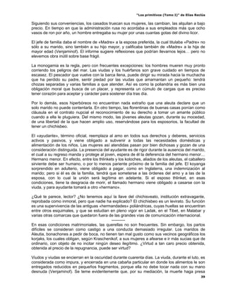 “Los primitivos (Tomo I)” de Elías Reclús

Siguiendo sus conveniencias, los casados truecan sus mujeres, las cambian, las alquilan a bajo
precio. En tiempo en que la administración rusa no acordaba a sus empleados más que ocho
vasos de ron por año, un hombre entregaba su mujer por unas cuantas gotas del divino licor.

El jefe de familia daba el nombre de «Madre» a la esposa preferida, la cual titulaba «Padre» no
sólo a su marido, sino también a su hijo mayor, y calificaba también de «Madre» a la hija de
mayor edad (Venjaminof). El informe sugiere reflexiones que podrían llevarnos lejos… pero no
elevemos obra inútil sobre base frágil.

La monogamia es la regla, pero con frecuentes excepciones: los hombres mueren muy pronto
corriendo los peligros del mar. Las viudas y los huérfanos son grave cuidado en tiempos de
escasez. El pescador que vuelve con la barca llena, puede dirigir su mirada hacia la muchacha
que ha perdido su padre, sentir piedad por las viudas que amamantan un pequeño: tendrá
chozas separadas y varias familias a que atender. Así es como la poliandria es más bien una
obligación moral que busca de un placer, y representa un cúmulo de cargas que es preciso
tener corazón para aceptar y carácter para sostener día tras día.

Por lo demás, esos hiperbóreos no encuentran nada extraño que una aleuta declare que un
solo marido no puede contentarla. En otro tiempo, las florentinas de buenas casas ponían como
cláusula en el contrato nupcial el reconocimiento de su derecho a tomar un amante público
cuando a ella le pluguiera. Del mismo modo, las jóvenes aleutas gozan, durante su mocedad,
de una libertad de la que hacen amplio uso, reservándose para los esposorios, la facultad de
tener un chichisbeo.

El «ayudante», término oficial, reemplaza al amo en todos sus derechos y deberes, servicios
activos y pasivos, y viene obligado a subvenir a todas las necesidades domésticas y
alimentación de los niños. Las mujeres así atendidas pasan por bien dichosas y gozan de una
consideración distinguida. La presencia del ayudante es de rigor durante la ausencia del marido,
el cual a su regreso manda y protege al joven, espera de él la deferencia del hermano menor…
Hermano menor. En efecto, entre los thlinkets y los koloches, aliados de los aleutas, el caballero
sirviente debe ser humano, o por lo menos pariente próximo de la familia del jefe. El koyanga
sorprendido en adulterio, viene obligado a pagar, como en Inglaterra, una indemnización al
marido; pero si él es de la familia, tendrá que someterse a las órdenes del amo y a las de la
esposa, con lo cual la unión será legítima en adelante. Si el esposo thlinket, en esas
condiciones, tiene la desgracia de morir, el llamado hermano viene obligado a casarse con la
viuda, y para ayudante tomará a otro «hermano».

¿Qué te parece, lector? ¿No tenemos aquí la llave del chichisveato, institución extravagante,
reprobada como inmoral, pero que nadie ha explicado? El chichisbeo es un levirato. Su función
es una supervivencia de las antiguas «hermandades» poliándricas, cuyas huellas se encuentran
entre otros esquimales, y que se estudian en pleno vigor en Ladak, en el Tibet, en Malabar y
varias otras comarcas que quedaron fuera de las grandes vías de comunicación internacional.
                                            ----------
En esas condiciones matrimoniales, las querellas no son frecuentes. Sin embargo, los partos
difíciles se consideran como castigo a una conducta demasiado irregular. Los maridos de
Aleutia, bonachones a pedir de boca, no tienen tan mal gusto como sus vecinos geográficos los
korjaks, los cuales obligan, según Kraschenikof, a sus mujeres a afearse e ir más sucias que de
ordinario, con objeto de no incitar ningún deseo ilegítimo. ¿Virtud a tan caro precio obtenida,
obtenida al precio de la repugnancia, puede ser virtud?

Viudos y viudas se encierran en la oscuridad durante cuarenta días. La viuda, durante el luto, es
considerada como impura, y encerrada en una cabaña particular en donde los alimentos le son
entregados reducidos en pequeños fragmentos, porque ella no debe tocar nada con su mano
desnuda (Venjaminof). Se teme evidentemente que, por su mediación, la muerte haga presa
                                                                                                 39
 