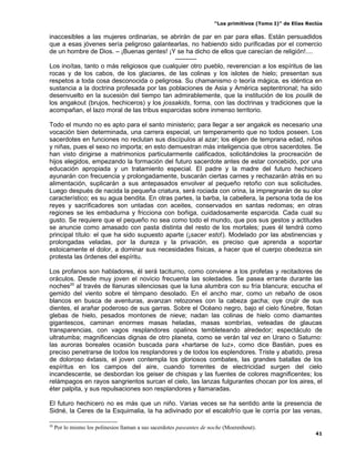 “Los primitivos (Tomo I)” de Elías Reclús

inaccesibles a las mujeres ordinarias, se abrirán de par en par para ellas. Están persuadidos
que a esas jóvenes sería peligroso galantearlas, no habiendo sido purificadas por el comercio
de un hombre de Dios. – ¡Buenas gentes! ¡Y se ha dicho de ellos que carecían de religión!....
                                            ----------
Los inoítas, tanto o más religiosos que cualquier otro pueblo, reverencian a los espíritus de las
rocas y de los cabos, de los glaciares, de las colinas y los islotes de hielo; presentan sus
respetos a toda cosa desconocida o peligrosa. Su chamanismo o teoría mágica, es idéntica en
sustancia a la doctrina profesada por las poblaciones de Asia y América septentrional; ha sido
desenvuelto en la sucesión del tiempo tan admirablemente, que la institución de los poulik de
los angakout (brujos, hechiceros) y los jossakids, forma, con las doctrinas y tradiciones que la
acompañan, el lazo moral de las tribus esparcidas sobre inmenso territorio.

Todo el mundo no es apto para el santo ministerio; para llegar a ser angakok es necesario una
vocación bien determinada, una carrera especial, un temperamento que no todos poseen. Los
sacerdotes en funciones no reclutan sus discípulos al azar; los eligen de temprana edad, niños
y niñas, pues el sexo no importa; en esto demuestran más inteligencia que otros sacerdotes. Se
han visto dirigirse a matrimonios particularmente calificados, solicitándoles la procreación de
hijos elegidos, empezando la formación del futuro sacerdote antes de estar concebido, por una
educación apropiada y un tratamiento especial. El padre y la madre del futuro hechicero
ayunarán con frecuencia y prolongadamente, buscarán ciertas carnes y rechazarán atrás en su
alimentación, suplicarán a sus antepasados envolver al pequeño retoño con sus solicitudes.
Luego después de nacida la pequeña criatura, será rociada con orina, la impregnarán de su olor
característico; es su agua bendita. En otras partes, la barba, la cabellera, la persona toda de los
reyes y sacrificadores son untadas con aceites, conservados en santas redomas; en otras
regiones se les embadurna y fricciona con boñiga, cuidadosamente esparcida. Cada cual su
gusto. Se requiere que el pequeño no sea como todo el mundo, que pos sus gestos y actitudes
se anuncie como amasado con pasta distinta del resto de los mortales; pues él tendrá como
principal título: el que ha sido supuesto aparte (¡sacer esto!). Modelado por las abstinencias y
prolongadas veladas, por la dureza y la privación, es preciso que aprenda a soportar
estoicamente el dolor, a dominar sus necesidades físicas, a hacer que el cuerpo obedezca sin
protesta las órdenes del espíritu.

Los profanos son habladores, él será taciturno, como conviene a los profetas y recitadores de
oráculos. Desde muy joven el novicio frecuenta las soledades. Se pasea errante durante las
noches20 al través de llanuras silenciosas que la luna alumbra con su fría blancura; escucha el
gemido del viento sobre el témpano desolado. En el ancho mar, como un rebaño de osos
blancos en busca de aventuras, avanzan retozones con la cabeza gacha; oye crujir de sus
dientes, el arañar poderoso de sus garras. Sobre el Océano negro, bajo el cielo fúnebre, flotan
glebas de hielo, pesados montones de nieve; nadan las colinas de hielo como diamantes
gigantescos, caminan enormes masas heladas, masas sombrías, veteadas de glaucas
transparencias, con vagos resplandores opalinos tembleteando alrededor; espectáculo de
ultratumba; magnificencias dignas de otro planeta, como se verán tal vez en Urano o Saturno:
las auroras boreales ocasión buscada para «hartarse de luz», como dice Bastián, pues es
preciso penetrarse de todos los resplandores y de todos los esplendores. Triste y abatido, presa
de doloroso éxtasis, el joven contempla los gloriosos combates, las grandes batallas de los
espíritus en los campos del aire, cuando torrentes de electricidad surgen del cielo
incandescente, se desbordan los geiser de chispas y las fuentes de colores magnificentes; los
relámpagos en rayos sangrientos surcan el cielo, las lanzas fulgurantes chocan por los aires, el
éter palpita, y sus repulsaciones son resplandores y llamaradas.

El futuro hechicero no es más que un niño. Varias veces se ha sentido ante la presencia de
Sidné, la Ceres de la Esquimalia, la ha adivinado por el escalofrío que le corría por las venas,

20
     Por lo mismo los polinesios llaman a sus sacerdotes paseantes de noche (Moerenhout).
                                                                                                             41
 