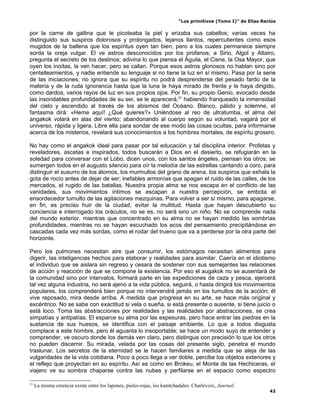 “Los primitivos (Tomo I)” de Elías Reclús

por la carne de gallina que le picoteaba la piel y erizaba sus cabellos; varias veces ha
distinguido sus suspiros dolorosos y prolongados, lejanos llantos, repercutientes como esos
mugidos de la ballena que los espíritus oyen tan bien, pero a los cuales permanece siempre
sorda la oreja vulgar. El ve astros desconocidos por los profanos; a Sirio, Algol y Altairo,
pregunta el secreto de los destinos; adivina lo que piensa el Águila, el Cisne, la Osa Mayor, que
oyen los inoítas, la ven hacer, pero se callan. Porque esos astros gloriosos no hablan sino por
centelleamientos, y nadie entiende su lenguaje si no tiene la luz en sí mismo. Pasa por la serie
de las iniciaciones; no ignora que su espíritu no podrá desprenderse del pesado fardo de la
materia y de la ruda ignorancia hasta que la luna le haya mirado de frente y le haya dirigido,
como dardos, varios rayos de luz en sus propios ojos. Por fin, su propio Genio, evocado desde
las insondables profundidades de su ser, se le aparecerá,21 habiendo franqueado la inmensidad
del cielo y ascendido al través de los abismos del Océano. Blanco, pálido y solemne, el
fantasma dirá: «Heme aquí! ¿Qué quieres?» Uniéndose al reo de ultratumba, el alma del
angakok volará en alas del viento; abandonando al cuerpo según su voluntad, vagará por el
universo, rápida y ligera. Libre ella para sondar de ese modo las cosas ocultas, para informarse
acerca de los misterios, revelará sus conocimientos a los hombres mortales, de espíritu grosero.

No hay como el angakok ideal para pasar por tal educación y tal disciplina interior. Profetas y
reveladores, ascetas e inspirados, todos buscarán a Dios en el desierto, se refugiarán en la
soledad para conversar con el Lobo, dicen unos, con los santos ángeles, piensan los otros; se
sumergen todos en el augusto silencio para oír la melodía de las estrellas cantando a coro, para
distinguir el susurro de los átomos, los murmullos del grano de arena, los suspiros que exhala la
gota de rocío antes de dejar de ser; inefables armonías que apagan el ruido de las calles, de los
mercados, el rugido de las batallas. Nuestra propia alma se nos escapa en el conflicto de las
vanidades, sus movimientos íntimos se escapan a nuestra percepción, se embota el
ensordecedor tumulto de las agitaciones mezquinas. Para volver a ser sí mismo, para apagarse,
en fin, es preciso huir de la ciudad, evitar la multitud. Hasta que hayan descubierto su
conciencia e interrogado los oráculos, no se es, no será sino un niño. No se comprende nada
del mundo exterior, mientras que concentrado en su alma no se hayan medido las sombrías
profundidades, mientras no se hayan escuchado los ecos del pensamiento precipitándose en
cascadas cada vez más sordas, como el rodar del trueno que va a perderse por la otra parte del
horizonte.

Pero los pulmones necesitan aire que consumir, los estómagos necesitan alimentos para
digerir, las inteligencias hechos para elaborar y realidades para asimilar. Caería en el idiotismo
el individuo que se aislara sin regreso y cesara de sostener con sus semejantes las relaciones
de acción y reacción de que se compone la existencia. Por eso el augakok no se ausentará de
la comunidad sino por intervalos, formará parte en las expediciones de caza y pesca, ejercerá
tal vez alguna industria, no será ajeno a la vida pública, seguirá, o hasta dirigirá los movimientos
populares, los comprenderá bien porque no intervendrá jamás en los tumultos de la acción; él
vive reposado, mira desde arriba. A medida que progresa en su arte, se hace más original y
excéntrico. No se sabe con exactitud si vela o sueña, si está presente o ausente, si tiene juicio o
está loco. Toma las abstracciones por realidades y las realidades por abstracciones, se crea
simpatías y antipatías. El esparce su alma por las espesuras, pero hace entrar las piedras en la
sustancia de sus huesos, se identifica con el paisaje ambiente. Lo que a todos disgusta
complace a este hombre, pero él aguanta lo insoportable; se hace un modo suyo de entender y
comprender, ve oscuro donde los demás ven claro, pero distingue con precisión lo que los otros
no pueden discernir. Su mirada, velada por las cosas del presente siglo, penetra el mundo
traslunar. Los secretos de la eternidad se le hacen familiares a medida que se aleja de las
vulgaridades de la vida cotidiana. Poco a poco llega a ver doble, percibe los objetos exteriores y
el reflejo que proyectan en su espíritu. Así es como en Brokeu, el Monte de las Hechiceras, el
viajero ve su sombra chaparse contra las nubes y perfilarse en el espacio como espectro

21
     La misma creencia existe entre los lapones, pieles-rojas, los kamtchadales. Charlevoix, Journal.
                                                                                                                42
 