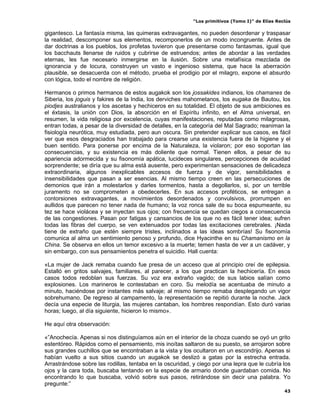 “Los primitivos (Tomo I)” de Elías Reclús

gigantesco. La fantasía misma, las quimeras extravagantes, no pueden desordenar y traspasar
la realidad, descomponer sus elementos, recomponerlos de un modo incongruente. Antes de
dar doctrinas a los pueblos, los profetas tuvieron que presentarse como fantasmas, igual que
los bacchauts llenarse de ruidos y cubrirse de estruendos; antes de abordar a las verdades
eternas, les fue necesario inmergirse en la ilusión. Sobre una metafísica mezclada de
ignorancia y de locura, construyen un vasto e ingenioso sistema, que hace la aberración
plausible, se desacuerda con el método, prueba el prodigio por el milagro, expone el absurdo
con lógica, todo el nombre de religión.

Hermanos o primos hermanos de estos augakok son los jossakides indianos, los chamanes de
Siberia, los joguis y fakires de la India, los derviches mahometanos, los eugaka de Bautou, los
piodjes australianos y los ascetas y hechiceros en su totalidad. El objeto de sus ambiciones es
el éxtasis, la unión con Dios, la absorción en el Espíritu infinito, en el Alma universal, en
resumen, la vida religiosa por excelencia, cuyas manifestaciones, reputadas como milagrosas,
entran todas, a pesar de la diversidad de detalles, en la categoría del Mal Sagrado; reaniman la
fisiología neurótica, muy estudiada, pero aun oscura. Sin pretender explicar sus casos, es fácil
ver que esos desgraciados han trabajado para crearse una existencia fuera de la higiene y el
buen sentido. Para ponerse por encima de la Naturaleza, la violaron; por eso soportan las
consecuencias, y su existencia es más doliente que normal. Tienen ellos, a pesar de su
apariencia adormecida y su fisonomía apática, lucideces singulares, percepciones de acuidad
sorprendente; se diría que su alma está ausente, pero experimentan sensaciones de delicadeza
extraordinaria, algunos inexplicables accesos de fuerza y de vigor, sensibilidades e
insensibilidades que pasan a ser esencias. Al mismo tiempo creen en las persecuciones de
demonios que irán a molestarlos y darles tormentos, hasta a degollarlos, si, por un terrible
juramento no se comprometen a obedecerles. En sus accesos proféticos, se entregan a
contorsiones extravagantes, a movimientos desordenados y convulsivos, prorrumpen en
aullidos que parecen no tener nada de humano; la voz ronca sale de su boca espumeante, su
tez se hace violácea y se inyectan sus ojos; con frecuencia se quedan ciegos a consecuencia
de las congestiones. Pasan por fatigas y cansancios de los que no es fácil tener idea; sufren
todas las fibras del cuerpo, se ven extenuados por todas las excitaciones cerebrales. ¡Nada
tiene de extraño que estén siempre tristes, inclinados a las ideas sombrías! Su fisonomía
comunica al alma un sentimiento penoso y profundo, dice Hyacinthe en su Chamanismo en la
China. Se observa en ellos un temor excesivo a la muerte; temen hasta de ver a un cadáver, y
sin embargo, con sus pensamientos penetra el suicidio. Hall cuenta:

«La mujer de Jack remaba cuando fue presa de un acceso que al principio creí de epilepsia.
Estalló en gritos salvajes, familiares, al parecer, a los que practican la hechicería. En esos
casos todos redoblan sus fuerzas. Su voz era extraño vagido; de sus labios salían como
explosiones. Los marineros le contestaban en coro. Su melodía se acentuaba de minuto a
minuto, haciéndose por instantes más salvaje; al mismo tiempo remaba desplegando un vigor
sobrehumano. De regreso al campamento, la representación se repitió durante la noche. Jack
decía una especie de liturgia, las mujeres cantaban, los hombres respondían. Esto duró varias
horas; luego, al día siguiente, hicieron lo mismo».

He aquí otra observación:

«”Anochecía. Apenas si nos distinguíamos aún en el interior de la choza cuando se oyó un grito
estentóreo. Rápidos como el pensamiento, mis inoítas saltaron de su puesto, se arrojaron sobre
sus grandes cuchillos que se encontraban a la vista y los ocultaron en un escondrijo. Apenas si
habían vuelto a sus sitios cuando un augakok se deslizó a gatas por la estrecha entrada.
Arrastrándose sobre las rodillas, tentaba en la oscuridad, y ciego por una lepra que le cubría los
ojos y la cara toda, buscaba tentando en la especie de armario donde guardaban comida. No
encontrando lo que buscaba, volvió sobre sus pasos, retirándose sin decir una palabra. Yo
pregunte:”
                                                                                                 43
 