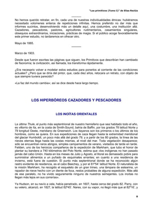 “Los primitivos (Tomo I)” de Elías Reclús

                                             ----------
No hemos querido retratar, en fin, cada una de nuestras individualidades étnicas: hubiéramos
necesitado volúmenes enteros de repeticiones infinitas. Hemos preferido no dar más que
informes sucintos, desenvolviendo más un detalle aquí, una costumbre, una institución allá.
Cazadores, pescadores, pastores, agricultores rudimentarios, casamientos singulares,
obsequios extraordinarios, iniciaciones, prácticas de magia. Si el público acoge favorablemente
este primer estudio, no tardaremos en ofrecer otro.

Mayo de 1885.
                                             ----------

Marzo de 1903.

Desde que fueron escritas las páginas que siguen, los Primitivos que describían han cambiado
de fisonomía; la civilización, así llamada, los transforma rápidamente.

¿Era necesario volver a modelar estos estudios para ponerlos al corriente de las condiciones
actuales? ¿Pero que se diría del pintor, que, cada diez años, retocara un retrato, con objeto de
que siempre tuviera parecido?

«La faz del mundo cambia»; así se dice desde hace largo tiempo.




             LOS HIPERBÓREOS CAZADORES Y PESCADORES


                                LOS INOÍTAS ORIENTALES


La última Thule, el punto más septentrional de nuestro hemisferio que sea habitado todo el año,
es villorrio de Ita, en la costa de Smith-Sound, bahía de Baffin, por los grados 78 latitud Norte y
79 longitud Oeste, meridiano de Greenwich. Los itayanos son los primeros o los últimos de los
hombres, como se quiera. En sus expediciones de caza llegan hasta la extremidad meridional
del glaciar Humboldt, un poco más allá del grado 79; y a partir de los 80 grados, la línea de las
nieves eternas llega hasta las costas mismas, al nivel del mar. Toda vegetación desaparece;
sólo se encuentran raros abrigos, simples campamentos de verano, visitados de tarde en tarde.
Feilden, uno de los heroicos compañeros de la expedición de Markham, que tubo el honor de
plantar su bandera a 740 kilómetros del Polo Norte, estima que «los indígenas no han pasado
jamás del cabo Unión. Hasta en los meses de Julio y Agosto, el litoral es demasiado pobre para
suministrar alimentos a un puñado de esquimales errantes; en cuanto a una residencia de
invierno, está fuera de cuestión. El punto más septentrional donde se ha reconocido algún
rastro evidente de residencia, es el cabo Beechey, y por el 81º54’ latitud Norte. El naturalista de
la misión Markham, ha recogido el esqueleto de un gran trineo, una lámpara de estearina, un
rapador de nieve hecho con un diente de foca, restos probables de alguna expedición. Más allá
de ese paralelo, no ha vivido seguramente ninguno de nuestros semejantes. Los inoítas no
llegan más lejos en sus correrías».

Ya Hudson, en su navío a vela, había penetrado, en 1607, hasta cerca del grado 82. Parry, con
su velero, alcanzó, en 1827, la latitud 82º45’. Nares, con su vapor, no llegó más que al 82º16’, y


                                                                                                  8
 