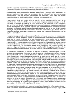 “Los primitivos (Tomo I)” de Elías Reclús

errantes, ejecutará movimientos violentos, contorsiones, saltará sobre un vasto brasero,
combatirá la muerte con grandes mazadas y conseguirá hacerla huir.
                                            ----------
En Esquimalia, como entre nosotros, existe la magia Blanca y la magia Negra, los malos y los
buenos hechiceros. Los malos se aprovechan de su intimidad con los muertos poco
recomendables, con los espíritus desprovistos de delicadeza, para servir los deseos
malaventurados, los rencores particulares y perpetrar así malas acciones.

La vil multitud, en el otro mundo como en éste, no hace ni gran bien ni gran mal y no se
manifiesta sino por ligeros silbidos. Los más robustos, trompetean los oídos para que se les dé
de comer; los temibles se aparecen en forma corporal; los más peligrosos, locos o insensatos
con los vivos, han ejercido el augakokat y mueren de muerte violenta. Los doctores espiritistas
de allá recomiendan a los señores asesinos que inmediatamente me cometido el crimen
arranquen el hígado a la víctima y comérselo aún palpitante, por ser el sitio donde reside la
fuerza y la vida; medio único de escapar a las represalias del asesinado, que, de otro modo, se
convertiría en furia, entraría en el cuerpo del asesino y le convertiría en demonio. Esto se
explica bastante bien.

He aquí un acto practicado por todos los maleficientes del mundo: ampararse de una carne que
ya empezó a devorar la persona a quien se quiere perjudicar; ponerla a podrir en una tumba,
para que el muerto, royéndola a su vez, sea puesto en comunicación con el individuo
traicionado y devore su sustancia. De aquí el nombre dado al que pronostica el sino: «El que
hace padecer».22 Este artista de la desgracia entra también en relaciones con la luna mala, la
luna en su descenso, que tiene la especialidad de atraer hacia ella las entrañas de los que se
ríen sin moderación. Las víctimas de Hécate hacen de vampiro con los vivos, chupan las
vísceras y órganos vitales; si se transforman en araña, visible al augakok, la cual exhala un
aliento envenenado en los intestinos, en los que introduce sus largas patas negras y curvadas.

El hechizado si tiene fuerza, se presenta en la puerta del dioptra y hechicero y grita: «¡Eh, eh!
se tiene necesidad de ti». El hombre de arte no responde inmediatamente, se hace repetir el
llamamiento: en la voz, en el acento del enfermo, adivinan la enfermedad que padece y hasta
quién le ha enviado, pues no existe enfermedad que no sea producida por el odio de los vivos,
o el soplo pestilente de algún muerto en descomposición; hasta la fractura de algún miembro se
atribuye a un espíritu malo. El augakok, hechicero de la buena causa, defiende a su pueblo de
las múltiples incursiones de los demonios, que afectan la forma de cánceres, reumatismos,
parálisis, y sobre todo enfermedades cutáneas, que los civilizados atribuirían a falta de limpieza.
El dispersa la maldita conflagración, persigue la innoble turba, exorciza al enfermo, lo chopa con
rancias orinas, al modo de los doctores del veneno bosquimanos. Los cambodgios asperjan
igualmente al demonio de la viruela con orina, pero esta orina es la de un caballo blanco. Sin ir
tan lejos, en el Extremo Oriente, los pastores eslavos sacuden sobre sus rebaños, para
preservarlos de la desgracia, con hierbas de San Juan hervidas y dejadas secar. Nuestros
campesinos de Francia se lavan las manos con su orina, o con las de sus maridos o hijos, para
deshacer los conjuros e impedir sus efectos. El juez Paschase hizo rociar con ese líquido a la
bienaventurada Santa Lucía, que él confundía con una hechicera. El augakok, cuyo diagnóstico
encuentra difícil, recurre a un procedimiento verdaderamente ingenioso: ata a la cabeza del
enfermo un cordel, lo fija por el otro extremo a un bastón que él levanta, tantea, sopesa y lo
vuelve en todos los sentidos. Siguiendo diversas operaciones, cuyo objetivo es arrancar a la
araña de la desgracia las carnes que ella devora, las limpiará, las acomodará en tanto cuanto le
sea posible, y de ahí su nombre: purificador de almas.

Una mala hechicera, invisible pero presente, puede hacer fracasar los esfuerzos del conjuro, y
hasta comunicarle la enfermedad, haciéndole víctima de su abnegación; la magia negra puede

22
     Kousouinak, Ilisitsout, plural Ilisitsok.
                                                                                                 46
 