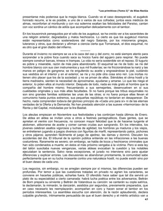 “Los primitivos (Tomo I)” de Elías Reclús

presentarse más poderosa que la magia blanca. Cuando ve el caso desesperado, el augakok
honrado recurre, si le es posible, a uno de o varios de sus cofrades; juntos esos médicos de
almas, reconfortan al moribundo y con voz solemne exaltan las felicidades del Paraíso, cantan
con voz sordina un cántico de adiós que acompañan delicadamente con el tambor.

En los kousoninck perseguidos por el odio de los augakout, se ha creído ver a los sacerdotes de
una religión anterior, degradados y malos hechiceros. Lo cierto es que los augakout mismos
están representados como sostenedores del negro Satanás, por los misioneros griegos,
luteranos y otros, que declaran y afirman a ciencia cierta que Tornarsauk, el dios esquimal, no
es otro que el gran diablo del infierno.
                                              ----------
Durante el invierno no siempre se va a la caza del oso y del zorro; no está siempre atento para
sorprender a la pobre foca cuando saca su hocico fuera del agujero para respirar. No puede
siempre construir barcas, trineos ni trampas. La vida no sería sostenible sin el reposo. El tugurio
es pobre y miserable, razón de más para abandonarlo. El esquimal se ríe de todo: se ríe del
hombre blanco con sus cien instrumentos y sus mil fruslerías; se ríe friccionándose la nariz y las
manos en peligro de gangrena; se ríe engullendo su aceite y engrasándose la piel, cuidando
sus vestidos en el interior y en el exterior; se ríe y no pide otra cosa sino reír. Los inoítas no
tienen otro placer que los de la sociedad: y no se privan de ellos. Siéndoles el clima hostil y la
tierra madrastra, sienten la necesidad de aproximarse, ayudarse y amarse. Lo que les niega el
exterior, lo piden ellos al mundo interior. Después de todo, nada es más grato al hombre que la
compañía del hombre mismo; frecuentando a sus semejantes, desenvuelven en sí sus
cualidades originales y sus más altas facultades. Si no fuera porque las tribus esquimales no
son sino grandes familias solidarias las unas de las otras; si no fuera porque ellas llevan el
comunismo hasta puntos extremos, sus pequeñas repúblicas no tardarían en desaparecer. De
hecho, nada comprenden todavía del glorioso principio de «Cada uno para sí» ni de las eternas
verdades de la Oferta y la Demanda. No han prestado atención a las suaves «Harmonías» de la
Renta y del Capital, moduladas por la lira Bastiat.

Los aleutas empiezan en Noviembre sus festividades y las continúan hasta últimos de Enero.
De aldea en aldea se invitan unos a otros a festines pantagruélicos. Esas gentes, que se
aprietan el vientre con frecuencia, no conocen mayor felicidad que la de hacerse turgente el
abdomen, atiborrarse de aceite y comer carnes crudas aun sangrando. En los intervalos, los
jóvenes celebran asaltos vigorosos y luchas de agilidad, los hombres ya maduros y los viejos,
se entretienen jugando a juegos diversos con figuritas de marfil, representando patos, pichones
y otros pájaros; aprenden fácilmente el juego de ajedrez, las damas y dominó. Discuten los
accidentes del día. El tribunal de la opinión pública entiende en las infracciones a las buenas
costumbres. Raramente es severo; sin embargo, se habla de locos y hechiceros criminales que
han sido condenados a muerte; en éstos el más próximo vengaba a la víctima. Pero si esta ley
del talión suscitaba nuevas venganzas, varias aldeas evocaban la cuestión y los notables
ejecutaban la sentencia. Salvo raras excepciones, el jurado no interviene sino para ajustar
diferencias y explicar errores. Las discusiones se abandonan prontamente, la comunidad sabe
perfectamente que en su lucha incesante contra una naturaleza hostil, no puede existir sino por
el buen deseo de cada uno.

Los negocios, sin embargo, no se arreglan siempre por sí mismos, las diferencias pueden ser
profundas. Por temor a que las cuestiones tratadas en privado no agrien los caracteres, se
conviene en hacerlas públicas, echarlas fuera. El ofendido hace saber que tal día servirá un
plato de su especialidad a cierto camarada: habrá lucha poética entre los adversarios; Beltrán
de Born prepara su sirviente y Beltrán de Vatandous su canción: se cantarán su copla satírica,
la declamarán, la mimarán, la danzarán, asistidos por segundos, previamente preparados, que
en caso necesario les reemplazarán; acompañan en coro y hacen sonar el tambor en los
períodos interesantes. La asamblea escucha con atención, da la razón aplaudiendo, declara
culpable gruñendo, íntimamente persuadida de que el buen derecho y el mérito artístico van a
                                                                                                 47
 