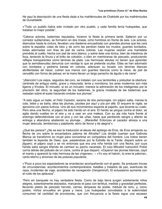“Los primitivos (Tomo I)” de Elías Reclús

He aquí la descripción de una fiesta dada a los mahlémoutes de Chaktolik por los malhémoutes
de Ounahlaklik:

«”Todo un pueblo había sido invitado por otro pueblo, y cada familia tenía huéspedes, que
trataban lo mejor posible”.

“Catorce actores, bailarines reputados, hicieron la fiesta la primera tarde. Salieron por un
corredor subterráneo, se formaron en dos líneas, ocho hombres en frente de seis. Los actores,
desnudos hasta la cintura, llevaban una diadema encuadrada con grandes plumas que les caía
sobre la espalda; colas de lobo y de zorro les pendían hasta los muslos; guantes bordados,
botas adornadas con tiras de piel de varios colores. Las mujeres vestían una manteleta
prendida al cuello, hecha con piel de reno blanco, y sobre ésta una túnica, bien de intestinos de
foca, teniendo la finura y el brillo de colodión, o bien en membranas de pescado, produciendo
reflejos transparentes como láminas de plata. Las hermosas aleutas no tienen que aprender
que la semidesnudez denuncia con ventaja lo que se pretende ocultar. Ellas se han adornado
con bordados y pedrería barata en colores, aderezan su tocado con láminas blancas
abrillantadas de nácar, cubren sus manos con guantes blancos como la nieve, de piel de
cervatillo con forros de pelusa; en la mano llevan un largo penacho de águila o de cisne”.

“¡Atención! Los viejos, seguidos del coro, se instalan con sus tamboriles y preludian la obertura:
cantinela de antiguo estilo, grave y mesurada, lenta y monótona; los aires modernos son más
ligeros y frívolos. El minueto -si es un minueto- merece la admiración de los inteligentes por la
precisión del ritmo, la seguridad de los bailarines, la gracia modesta de las bailarinas que
resbalan sobre el suelo haciendo ondular sus plumas”.

“A esto sigue un baile; el Feliz Cazador, escena de dos personajes. Un pájaro salta, menea la
cola, bebe y se baña, alisa las plumas, picotea por aquí y pía por allá. El arquero le vigila, se
aproxima con pasos furtivos. Uno de sus movimientos espanta al pajarito, que levanta su vuelo.
Pero silva una flecha, el pájaro ha sido herido en el aire. El herido se yergue contra el dolor, se
agita dando vueltas en el aire y va a caer en una maleza. Con su ala rota hace frente al
enemigo defendiéndose con el pico y con las uñas, hasta que perdiendo sangre y aliento se
entrega y abandona abatiendo su plumaje… ¡Maravilla! Entonces el cazador abraza a una
mujer desnuda, temblorosa y palpitante, ebrio de fervor y de alegría”».

¿Qué les parece? ¿No es eso la traducción al aleuta del apólogo de Eros, de Eros arrojando su
flecha de oro sobre la encantadora paloma de Afrodita? Los dindjié cuentan que Galinota
Blanca se transformó en mujer para convertirse en compañera del hombre. Los indios tienen
también la leyenda de Oseo, que, paseándose por la Estrella de la Tarde, disparó sobre un
jilguero; el pájaro cayó y se vio entonces que era una niña herida con una flecha, por cuya
herida salía sangre tiñendo de carmesí su pecho nacarado. El ruso Milcailof Ivanovitch Potok
corría detrás del polluelo de un cisne, contra el que disparó: «Cayeron las plumas blancas, cayó
el manto y apareció la más hermosa de las vírgenes». – «Yo soy el halcón, tú eres la paloma»,
canto eterno y amoroso de las poesías populares.

«”Poco a poco los espectadores se enardecían acompañando con el gesto. Se producen trovas
de circunstancias: acontecimientos contemporáneos, batallas y tratados de paz, aventuras de
caza, incidentes de viaje, accidentes de navegación (Venjaminof). El entusiasmo aumenta con
el ruido de los aplausos”.

“Pero sin banquete no hay verdadera fiesta. Como de bajo tierra surgen súbitamente niños
alegres, soberbiamente ataviados, marcando el paso con lentitud, medida y gravedad perfectas,
llevando platos de pescado hervido, carnes, lámparas de aceite, médula de reno, y, como
postre, mirtos envueltos en grasa y nieve. Los huéspedes convidados a la solemnidad
consumen tal cantidad de provisiones, que con frecuencia a la fiesta sigue una escasez
                                                                                                 49
 