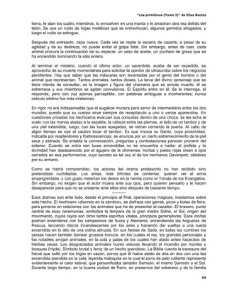 “Los primitivos (Tomo I)” de Elías Reclús

tierra, le atan los cuatro miembros, lo envuelven en una manta y le arrastran otra vez detrás del
telón. Se oye un ruido de hojas metálicas que se entrechocan, algunos gemidos ahogados, y
luego el ruido se extingue.

Después del entreacto, caza nueva. Cada vez se repite la escena de cazarle; a pesar de su
agilidad y de su destreza, no puede evitar el golpe fatal. Sin embargo, antes de caer, cada
animal procura la continuación de su especie; un vaso de aceite, un puchero de grasa que se
ha encendido iluminando la sala entera.

Al terminar el misterio, cuando el último actor, un sacerdote, acaba de ser expedido, se
aprovecha de su muerte momentánea para solicitar la opinión de ultratumba sobre los negocios
pendientes. Hay que saber que las máscaras son levantadas por el genio del hombre o del
animal que representan. Tantos animales, tantos dioses. La larva del divino personaje que se
tiene interés de consultar, es la imagen y figura del chamana que se simula muerto: él se
estremece y sus miembros se agitan convulsivos. El Espíritu entra en él. Se le interroga, él
responde, pero con voz apenas perceptible, con palabras ambiguas e incoherentes; nunca
oráculo sibilino fue más misterioso.

En rigor no era indispensable que el augakok muriera para servir de intermediario entre los dos
mundos, puesto que su cuerpo sirve siempre de receptáculo a uno o varios aparecidos. En
cuestiones privadas los hechiceros evacuan sus consultas dentro de una choza; se les echa al
suelo con las manos atadas a la espalda, la cabeza entre las piernas, al lado de un tambor y de
una piel extendida; luego, con las luces apagadas, se retiran cerrando la puerta. Al cabo de
algún tiempo se oye al cautivo tocar el tambor. Es que invoca su Genio, cuya proximidad,
indicada por resplandores y fosforescencias, se anuncia por un cierto estremecimiento de la piel
seca y estirada. Se entabla la conversación; preguntas y contestaciones parecen provenir del
exterior. Cuando se entra con luces encendidas no se encuentra a nadie: el profeta y la
divinidad han desaparecido por el agujero de la chimenea. Inoítas y pieles rojas creen a ojos
cerrados en esa performance, cuyo secreto es tal vez el de los hermanos Davenport, célebres
por su armario.

Como se habrá comprendido, los actores del drama predescrito no han recibido sino
pretendidas cuchilladas. Los ahtas, más difíciles de contentar, quieren ver el arma
ensangrentada, y con gusto meterían los dedos en la herida como el Tomás de los Evangelios.
Sin embargo, no exigen que el actor muera ante sus ojos, pero quieren pensarlo y le hacen
desaparecer para que no se presente ante ellos sino después de bastante tiempo.
                                             ----------
Esos dramas son ante todo, desde el principio al final, operaciones mágicas; insistamos sobre
este hecho. El hechicero «discreto en la zambra», se disfraza con garras, picos y botas de fiera,
para ponerse en relaciones con los animales que ha de presentar al cazador. El brasero, punto
central de esas ceremonias, simboliza la lámpara de la gran madre Sidné, el Sol, origen del
movimiento, cuyos rayos son otros tantos espíritus vitales, principios generadores. Esos inoítas
podrían entenderse con los campesinos de Suiza y Alemania, encendiendo las hogueras de
Pascua, lanzando discos incandescentes por los aires y haciendo dar vueltas a una rueda
encendida en lo alto de una colina abrupta. En sus fiestas de Sada, en todas las cumbres los
persas hacen también llamear gruesos troncos, en los cuales el rey, los grandes personajes y
los notables arrojan animales, en la cola y patas de los cuales han atado antes hacecitos de
hierbas secas. Los desgraciados animales huyen veloces llevando el incendio por montes y
bosques (Hyde). Símbolo brutal y feroz de un hecho grandioso. La Biblia cuenta la travesura del
héroe que soltó por los trigos en sazón, zorros que él había atado de dos en dos con una tea
encendida prendida en la cola; leyenda maloquita en la cual el zorro de pelo rutilante representa
evidentemente el calor estival, que personificaba también Samsón, el mismo Samsón o el Sol.
Durante largo tiempo, en la buena ciudad de París, en presencia del soberano y de la familia

                                                                                                53
 