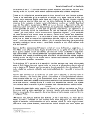 “Los primitivos (Tomo I)” de Elías Reclús

con su trineo al 83º20’. Es cosa de extrañarse que los modernos, con todos los recursos de la
ciencia y el arte y la industria, hayan apenas podido sobrepasar a los primeros navegantes.

Grande era la distancia que separaba nuestros climas templados de esas heladas regiones.
Fuimos a los esquimales y los reconocimos en seguida como seres humanos, y ellos nos
tomaron como parecidos. Desde hacía siglos que vivían en las llanuras nevadas; creerían
quizás, aparte de algunos indios, que eran los únicos habitantes del globo; desconocían la
existencia de los europeos, ni siquiera habían oído hablar de nosotros por tradición. Cuando el
buque de Ross abordó sus parajes en 1818, los buenos itayanos se figuraron invadidos por
fantasmas; ilusión bien natural, que otros salvajes, los australianos, notablemente, tuvieron en
ocasión parecida. En efecto, el navío, con sus grandes velas blancas, que aparecía en el
horizonte, en la línea en que las profundidades del cielo se confunden con los abismos del
Océano, ¿qué podía parecer sino un monstruo alado bajando del Empíreo? ¿Y qué podían ser
los seres fantásticos que llevaba sobre sus lomos y dentro de su vientre, sino aparecidos,
aparecidos que venían de visita? ¿Las hechiceras no dicen y enseñan que los muertos habitan
en la luna, en donde encuentran abundantemente bosques, malezas y cosas buenas para
comer? Los primeros esquimales que subieron a bordo palpaban la cubierta, tactaban todo lo
que veían, masteleros, barcas, remos, y maravillados se decían al oído: ¡Qué maderas en la
luna, qué maderas!1

Después de Ross aparecieron el Nordstern, enviado en busca de Franklín, y luego Kane, en
1853-1855, y seis años más tarde, Hayes. El aislamiento de esa parte del mundo es menor
desde que los vapores pescan las ballenas. De tiempo en tiempo, una banda de esquimales
baja hasta el cabo York y se encuentran con equipajes balleneros. Un sistema de cambio se
establece en esos parajes; quincallería y otros artículos se dan en cambio de aceites, de pieles
de oso y de foca. Se asegura que, en todo tiempo, los indios han sostenido con los hiperbóreos
algunas pequeñas relaciones comerciales.

En el otoño de 1873, una parte de la expedición científica alemana, que había sido arrojada
sobre el Smith-Sound, tuvo que invernar entre los itayanos, y sólo pudieron abandonarlos al
verano siguiente. M. Bessels, que formaba parte de esta expedición, tuvo la satisfacción de
poder estudiar de cerca esa población, casi desconocida hasta él, y no perdió el tiempo ni la
ocasión.

Nosotros sólo sentimos que su relato sea tan corto. Eso no obstante, lo tomamos como la
principal autoridad, e Ita como cuartel general. Ampliaremos el cuadro por diferentes informes
sobre los otros inoítas del Polo, y nos extenderemos sobre los Sléouts del extremo occidental
del continente americano. De ese modo podremos formarnos una idea relativamente completa
de la raza esquimal, haciendo lo que el botánico que, teniendo que describir una especie
compuesta de pocas variedades, elige las dos menos parecidas despreciando las intermedias.
                                             ----------
El paisaje ártico es por todas partes parecido a sí mismo. Los sublimes horrotes de ese Abismo
de sombra estéril y luces espectrales2 es necesario haberlos visto para poderlos describir.
Nosotros tomamos las líneas siguientes de varios viajeros, entre los cuales, en primer término,
el infatigable Petitot:

«”Montes de hielo, llanuras de hielo, islas de hielo. Un día de seis meses, una noche de seis
meses, espantosa, silenciosa. Un cielo incoloro donde flotan, empujadas por viento silbador,
agujas de escarcha; amontonamientos de rocas salvajes, donde no crece ninguna hierba;
palacios de cristal que se levantan y se hunden con horrible estrépito; una niebla espesa que


1
    Ross, Relations.
2
    Leconte de Lísle, Poemas bárbaros.
                                                                                                 9
 