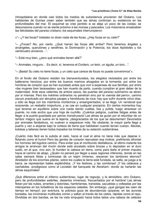 “Los primitivos (Tomo I)” de Elías Reclús

inhospitalaria en donde casi todos los medios de subsistencia provienen del Océano. Los
habitantes de Guinea creen saber también que las almas continúan su existencia en las
profundidades del mar. El esquimal se cree perdido si se aleja un poco de las costas; se
descorazona cuando no se siente próximo a las morsas y pescados. Los misioneros ensalzaban
las felicidades del paraíso cristiano; los esquimales interrumpieron:

«”– ¿Y las focas? Ustedes no dicen nada de las focas. ¿Hay focas en su cielo?”

“– ¿Focas? No, por cierto. ¿Qué harían las focas allá arriba? Pero tenemos ángeles y
arcángeles, querubines y serafines, la Dominación y la Potencia, los doce Apóstoles y los
veinticuatro ancianos…”.

“– Está muy bien, ¿pero qué animales tienen allá?”

“– Animales, ninguno… Es decir, sí, tenemos el Cordero, un león, un águila, un toro…”.

“– ¡Basta! Su cielo no tiene focas, y un cielo que carece de focas no puede convenirnos”».

En el fondo del Océano residen los bienaventurados, los elegidos reclutados por entre los
balleneros heroicos; por entre los buenos marinos ahogados en la tormenta; por entre los
hombres de corazón que se han suicidado antes que vivir a expensas de sus familias; por entre
«las mujeres bien taraceadas» que han muerto de parto, cuando cumplían el gran deber de la
maternidad. Ante esos valientes de ambos sexos, las puertas del paraíso submarino se abren
por sí mismas. Pero los mártires ordinarios no penetran sino por la «senda del perro», camino
oscuro practicado por abruptos parajes y hendiduras de roca; hay que sufrir durante cinco días,
y sólo se llega con los miembros mortecinos y ensangrentados, si se llega. Un vendaval que
sorprende, un resbalón inoportuno, y se cae en cualquier precipicio. En ciertos momentos hay
que tenerse en equilibrio sobre una rueda dando vueltas, lisa y pulida, luego atravesar un
puente, no más ancho que una hoja de cuchillo. ¡Cuántos peligros, cuántas fatigas antes de
llegar a la puerta guardada por perros monstruosos! Las almas se guían por el retumbar de un
tambor mágico que suena en la lejanía; ¡desgraciados de los que se desorientan! Devorados
por animales fantásticos, no vuelven a reaparecer más. No obstante, la mayor parte llega a
puerto y van a alojarse bajo la corteza de tierra que habitaban cuando tenían cuerpo. Aleutas,
kolokas y taitanes tienen todos trazados los límites de su estación subterránea.

¡Cuánto más fácil es la subida al cielo, hacia el cual el alma no tiene más que dejarse ir,
flotando como el humo! Pero las gentes de corazón reprueban esa molicie, prefiriendo afrontar
los horrores del lúgubre camino. Para evitar que el moribundo desfallezca, al último instante los
amigos le arrancan del rincón donde está acostado sobre brozas y lo depositan en el duro
suelo, en el que, vivo aún, le hunden la cabeza en tierra, como para darle el primer impulso
hacia el camino de abajo. ¿Quién no penará por llegar a esas regiones inferiores, donde en las
salas siempre tibias y luminosas de un kajim inmenso, resuenan los tambores eternos?
Alrededor de los enormes pilares, sobre los cuales la tierra está fundada, se salta, se juega a la
barra, se representan bailes espléndidos. ¡Y los festines, y las comilonas! ¡Y los cetáceos y
cachalotes -prodigiosos como el Leviatán del banquete de Abraham- donde se hartarán las
almas esquimales!

¡Qué diferencia entre el infierno subterráneo, lugar de regocijo, y la atmósfera, otro Océano,
pero de profundidades estériles, desiertos inmensos, frecuentados por el hambre! Las almas
flotan por las nubes, errantes y doloridas, hambrientas, transidas, sacudidas y volteadas por las
intemperies en los torbellinos de los espacios celestes. Sin embargo, ¡qué gangas les caen de
tiempo en tiempo!; por aventura, la pobreza goza de abundancias opíparas; en las auroras
boreales, las innúmeras multitudes corren y saltan al través de los cielos, rápidas como el rayo.
Divididas en dos bandas, se las ha visto empujado hacia todos lados una cabeza de cetáceo
                                                                                                 56
 