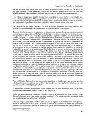 “Los primitivos (Tomo I)” de Elías Reclús

que les servía de bala. Hasta entre ellas se tienen terribles combates y su sangre cae entonces
en copos de nieve, porque las almas no tienen en sus arterias el hermoso líquido rojo, sino una
linfa fría y blanca. ¡Qué batalla en los aires, cuando sobre el suelo la nieve se amontona!
                                                ----------
«Los indios de las pampas, dice De Moussy, han aprendido de origen cierto, por revelación, que
en la celeste residencia de Pillau sus guerreros gozarían de una emigración que sería eterna, si
no fuera interrumpida por espléndidas cacerías, en las que matan tantos y tantos avestruces,
que las plumas, cayendo en montones, forman las nubes sobre nuestras cabezas».

Los camanes de alto vuelo, los Platón y Tomás de Aquino de Aleutia, han dado cuerpo a ese
catecismo rudimentario y lo han desarrollado en un sistema sutil y complicado:

Después del último suspiro, el organismo se descompone en sus elementos primitivos, pero el
cadáver guarda alguna sensibilidad por tanto tiempo como conserva su forma. El alma, tenue y
transparente como el aire, pero de aspecto grisáceo apenas sensible, es alternativamente
Sombra y Espíritu: la primera se dirige a la residencia subterránea, la segunda a los espacios
aéreos. -Si nosotros interpretamos correctamente nuestros textos, la Sombra de los
hiperbóreos, vapor de sangre, parece corresponder al psyché greco-romano, representar la
especie en el individuo-. Las Sombras residen en Coudli un tiempo cualquiera, unas más, otras
menos, luego entran en el cuerpo de una mujer, frecuentemente advertida por ensueño, y
renacen sobre la tierra. En cuanto al espíritu, que continúa respirando, constituye el elemento
irreductible, el germen de la personalidad. Por la Sombra, el hombre forma parte integrante de
la humanidad, por el Espíritu se distingue. No cabe duda que ese soplo vivificante de los
camanes es el «viento fresco» de los egipcios, el ronach del Antiguo Testamento, el pneuma el
Nuevo, el aura de los estoicos. Salido del gran depósito atmosférico, a él volverá. Tournarsouk,
el Ser Supremo, se llama el «Señor de las Brisas» 27. Aquellos cuya excelencia nativa fue
probada por una actividad fuera de comparación, irán a asociarse con los otros Espíritus que
residen por la otra parte del firmamento, esfera sólida, como su nombre indica, bóveda circular
que tiene la solidez y la transparencia del cristal azul, y que rueda alrededor de un monte
prodigiosamente alto, un Merou, situado completamente en el fondo de las regiones polares.
Los Espíritus que han pertenecido a los hombres felices e inteligentes por excelencia, van a
confundirse con las estrellas; pues todas las ya existentes fueron inoítas. En cuanto el «yo» de
los cobardes; en cuanto al de los malos hechiceros, la tempestad los barre y persigue; el viento
trae sus sollozos. Les es inútil que se obstinen en su desgracia, empeorar su miseria, todo ello
no les conducirá a ninguna parte, porque entonces caen ellos en la estupidez, pierden el
sentimiento y finalmente la existencia; el aire de que ellos se componían entra en sustancias
nuevas.

Pero ¡oh! Doctor Sutil, ¿cómo se las arreglan sus bienaventurados para perambular por las
estrellas al mismo tiempo que por el Elíseo de los abismos marinos? ¿Cómo la Sombra y el
Espíritu pueden existir separadamente?

El hiperbóreo contesta balbuciente: «Los padres nos lo han enseñado así». Si hubiera
estudiado en nuestras escuelas podría a su vez preguntar:

– ¿Es que su mitología no muestra a Hércules presente al mismo tiempo en el Hades y en el
Olimpo? ¿Por qué tanto rigor contra nuestros augakout? ¿Por qué imponerles una lógica de la
que ustedes dispensan o Homero y a Virgilio?
                                           ----------
Más que ninguna otra cosa, satisface a los aleutas el reposo, el abandono dulce en la pereza.
Desde la eminencia de sus rocas, o desde lo alto de sus tejados de tierra, se complacen
contemplando el mar con indolencia. Se ha dicho que lo que esperan es la aurora para darse un

27
     Silli misnua. Silli nelegak.
                                                                                                57
 