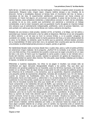 “Los primitivos (Tomo I)” de Elías Reclús

baño de luz. Lo cierto es que desde muy de madrugada, hombres y mujeres suben al puesto de
observación. Ninguna nube, ningún vapor, ninguna neblina escapa a sus miradas; de la
dirección, formar y tonalidades deducen el tiempo hará, el movimiento del mar, la fuerza y
naturaleza de las olas. Si experimentan satisfacción, permanecen así horas enteras sin
menearse, sin hacer mal alguno, sin pronunciar una palabra. A pesar de las brumas y de los
vientos helados, esos soñadores indolentes y melancólicos conocen el «kief» de los orientales.
La pereza no es su vicio, puesto que suministran con paciencia y conciencia un trabajo
considerable, si así lo creen necesario; pero se guardarán mucho de gastar en ímprobo trabajo
otro esfuerzo que el estrictamente indispensable, prefiriendo, como el juicioso Salomón, «un
solo puñado con calma que dos manos llenas con ruidos y esfuerzo de espíritu».

Dotados de una dureza a toda prueba, resisten al frío, al hambre, a la fatiga, con tal calma y
serenidad que merecen admiración y les ha valido el desprecio. Mientras no se ven empujados
al último extremo -y en tal caso su furor no conoce límites, y, si no pueden vengarse, se
suicidarán sin vacilar-, los aleutas tienen la fuerte paciencia del buey y la dulce afectuosidad de
la vaca; no ha faltado, no obstante, quien ha dicho que su paciencia, atributo bestial, proviene
de su insensibilidad. El dolor sería bien vivo y la opresión bien cruenta para que les arrancara
una protesta; la enfermedad jamás provoca un suspiro, jamás un gemido.

No habiéndose llevado nada a la boca desde tres o cuatro días, pena y sufre el pobre primitivo
sin exteriorizar ningún malestar. Se le pregunta: ¿Sufres? El no contesta; si se insiste, contesta
con una triste sonrisa. A los cazadores les sucede a veces que se cogen una pierna en un cepo
de lobo o de zorro. El hierro que ha magullado la carne puede a veces no ser retirado sino a
través del miembro; cuando esto sucede, resisten la operación sin gestos de impaciencia; en
caso de necesidad se operan ellos mismos. Por otra parte, esas heridas, tratadas por la dieta y
el reposo, no tardan en curarse.

Diferentes a nuestros rapazuelos, los niños no se pegan ni insultan; sus enojos sólo se
manifiestan por algún denuesto desagradable dirigido a los padres. Hay que decir que
ofenderse con groseras palabras les es imposible, pues los términos injuriosos y de insulto no
existen en su lengua. Pero de algún tiempo a esta parte ha sido provista de palabras groseras
por influencia de la civilización, y los borrachos, que se apostrofan, disponen actualmente de
una pequeña partida de expresiones ultrajantes, tomadas del vocabulario ruso. En otro tiempo,
cuando se rompían las hostilidades entre dos tribus, la más furibunda preparaba una
emboscada, hacía una mala acción y, saliera bien o no, se batía después en retirada. Pero tales
cuestiones no eran frecuentes, puesto que el anciano Viniani ni presenció ni tuvo noticia de una
sola riña en Ounalask durante diez años que residió allí; el mismo Ross cuenta que no pudo
hacer comprender a los habitantes del país de Baffin, que carecían de armas de guerra, eso
que nosotros llamamos batallas y combates. En toda la Boothia Félix sólo se conocía un solo
caso de crimen; nadie se comunicaba con su autor, todo el mundo le huía. Como pacíficos en
exceso, se someterán a quien se atreva a mandarles, no obstante serles muy desagradable
obedecer, pero les es mucho más desagradable aún luchar y querellarse. Si algún imprudente
lleva su opinión de modo más atrevido que lo conveniente, los ancianos, aunque fueran de
opinión contraria, toman la cosa a broma o preguntan al osado: «Explica tus razones. Tal vez
sepas algo que nos sea desconocido». Son tan ingenuos que apenas si se atreven a entablar
un negocio de compra o de venta por su propia cuenta; modestos en exceso, no pueden, sin
sentir sincero malestar, sentirse alabados por nadie, y se ruborizan hasta las orejas si se les
hace algún cumplido delante de un amigo; pero en cambio, los reproches ante un extraño les
llena de furor. A pesar de su gran paciencia, tienen a veces indignaciones súbitas, terribles
cóleras.

Óigase a Hall:


                                                                                                 58
 