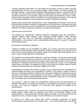 “Los primitivos (Tomo I)” de Elías Reclús

«Charley regresaba descontento. Su mujer llegó para descargar la barca; la infeliz marchaba
atascándose por el barro, con su carga a cuestas, cuando Charley, sin motivo aparente, le
descargó, vigoroso, su arpón sobre la espalda; afortunadamente la punto no pasó el grueso de
las ropas. La otra se volvió sin decir palabra, se desprendió del arpón y continuó su camino.
Cuando se ensarzan con sus esposas, cogen el primer objeto que encuentran a mano, cuchillo,
piedra o hacha, y lo arrojan sobre su cara mitad -con sus perros hacen los mismo-. Pero aunque
con frecuencia maltratada, la mujer es objeto de un afecto verdadero y constante».

Explique quien pueda estas contradicciones y esas desigualdades del carácter. Cook fue uno
de los primeros en alabar el carácter y la benevolencia de esos primitivos. Cartwright, que había
vivido durante largos años entre los labradoreños, no encontraba expresiones para ensalzar lo
suficiente la energía y resistencia, la destreza y bondad de los indígenas.

Júzguese por lo que dice Hall:

«Su probidad es imponderable. Nosotros habíamos descargado todas las provisiones y
utensilios: madera, carbón, alquitrán, aceite, cacerolas, cuerdas, filásticas, lanzas, arpones,
objetos todos que para los esquimales representaban un tesoro; no tocaron nada
absolutamente, y ese género estuvo completamente abandonado, sin guardia ni vigilancia,
durante algunos días».

Otra prueba suministrada por Hellwald:

«Puesto en peligro por una tempestad, el capitán de un barco, que tenía que transportar
mercaderías a la otra parte del cerebro de Bering, arrojaba a los tripulantes, uno tras otro, por la
borda sin que ninguno profiriera una protesta. ¿Acaso no se habían ellos comprometido, por su
honor, a llevar a puerto feliz todo el cargamento?»

Todo individuo que recoja maderas flotantes y restos de naufragio, no tiene más que depositar
su hallazgo en punto donde no alcance la marea alta y ponerle una piedra encima; puede
dejarla abandonada todo el tiempo que le plazca, seguro que nadie pondrá su mano encima. Si
descubren un escondrijo donde hay carne oculta, no la tocarán aún cuando la más espantosa
miseria reine en la familia. Los weddas de Ceilán, incultos entre los incultos, sienten el mismo
respeto por las provisiones que encuentran colgadas en un árbol.

Honorabilidad y veracidad son hermanas. El aleuta, que es incapaz de mentir, despreciaría con
profundo desdén al hombre que sorprendiera en mentira: no le volvería a hablar en toda su
vida. En su exquisita sinceridad, considera como cosa ajena el objeto de su pertenencia que ha
prometido a otra persona; lo pone separado de sus cosas, y cualquiera que sea la necesidad
que de él sienta, jamás lo tocará. Rechazar uno de sus presentes, sobre todo si es de escaso
valor, es declarar que no se le estima personalmente.

Las compras y ventas se hacen por intermediarios. Mientras duran las negociaciones, el
vendedor debe ignorar el nombre del comprador y recíprocamente; por timidez, según se nos
ha dicho. ¿Y si fuera por hidalguía? ¿Y si fuera por mejor garantizar la equidad en las
transacciones?

Durante el tiempo que un miembro de la familia se encuentra enfermo, se abstienen de tratar
ningún negocio. ¿Será acaso por respeto al que sufre, por sentimiento refinado de las
conveniencias? La mujer queda fuera de todo negocio comercial; se la quiere exenta de toda
sospecha de lucro, no trafica en nada, ni con los hombres ni con las demás mujeres.

La teoría de la Renta, que domina toda nuestra civilización occidental; el Capital,
reproduciéndose perpetuamente por el trabajo ajeno… ¡qué monstruosidad para esas gentes
                                                                                                  59
 