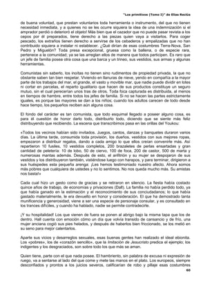 “Los primitivos (Tomo I)” de Elías Reclús

de buena voluntad, que prestan voluntarios toda herramienta o instrumento, del que no tienen
necesidad inmediata, y a quienes no se les ocurre siquiera la idea de una indemnización si el
amprador perdió o deterioró el objeto! Más bien que el cazador que no puede pasar revista a los
cepos por él preparados, tiene derecho a las piezas quien vaya a visitarlos. Para coger
pescado, los extraños tienen derecho a servirse de los cebaderos y empalizadas que no han
contribuido siquiera a instalar ni establecer. ¿Qué dirían de esas costumbres Terra-Nova, San
Pedro y Miguelón? Toda presa excepcional, gruesa como la ballena, o de especie rara,
pertenece a la comunidad; ya se las arreglan ellos de manera que todos participen. Es raro que
un jefe de familia posea otra cosa que una barca y un trineo, sus vestidos, sus armas y algunas
herramientas.

Comunistas sin saberlo, los inoítas no tienen sino rudimentos de propiedad privada, la que no
obstante saben tan bien respetar. Viviendo en llanuras de nieve, yendo en compañía a la mayor
parte de los trabajos del mar, el grande, el vasto y movible mar, que nadie puede dividir en lotes
ni cortar en parcelas, el reparto igualitario que hacen de sus productos constituye un seguro
mutuo, sin el cual perecerían unos tras de otros. Toda foca capturada es distribuida, al menos
en tiempos de hambre, entre todos los jefes de familia. Si no se hacen las partes estrictamente
iguales, es porque las mayores se dan a los niños; cuando los adultos carecen de todo desde
hace tiempo, los pequeños reciben aún alguna cosa.

El fondo del carácter es tan comunista, que todo esquimal llegado a poseer alguno cosa, es
para él cuestión de honor darlo todo, distribuirlo todo, diciendo que se siente más feliz
distribuyendo que recibiendo. La escena que transcribimos pasa en las orillas del Youkou:

«Todos los vecinos habían sido invitados. Juegos, cantos, danzas y banquetes duraron varios
días. La última tarde, consumida toda provisión, los dueños, vestidos con sus mejores ropas,
empezaron a distribuir regalos, dando a cada amigo lo que ellos creían convenirle más. Así
repartieron 10 fusiles, 10 vestidos completos, 200 brazaletes de perlas ensartadas y gran
cantidad de peletería: 10 de lobo, 50 de ciervo, 100 de foca, 200 de castor, 500 de marta y
numerosas mantas además. Después de esto, el anfitrión y su mujer se despojaron de sus
vestidos y los distribuyeron también, vistiéndose luego con harapos, y para terminar, dirigieron a
sus huéspedes esta pequeña arenga: ¡Les hemos testimoniado nuestro afecto. Ahora somos
más pobres que cualquiera de ustedes y no lo sentimos. No nos queda mucho más. Su amistas
nos basta!»

Cada cual hizo un gesto como de gracias y se retiraron en silencio. La fiesta había costado
quince años de trabajo, de economías y privaciones (Dall). La familia no había perdido todo, ya
que había ganado en la estimación y el reconocimiento de sus conciudadanos; lo que había
gastado materialmente, le era devuelto en honor y consideración. El que ha demostrado tanta
munificencia y generosidad, viene a ser una especie de personaje consular, y es consultado en
los trances difíciles, y cuando ha hablado, nadie se permite contradecirle.

¡Y su hospitalidad! Los que vienen de fuera se ponen al abrigo bajo la misma tapa que los de
dentro. Hall cuenta con emoción cómo un día que volvía transido de cansancio y de frío, una
mujer anciana cogió sus pies helados, y después de haberlos bien friccionado, se los metió en
su seno para mejor calentarlos.

Aparte sus vicios y desarreglos sexuales, esas buenas gentes han realizado el ideal ebionita.
Los «pobres», los de «corazón sencillo», que la Imitación de Jesucristo predica el ejemplo; los
indigentes y los desgraciados, son sobre todo los que más se aman.

Quien tiene, parte con el que nada posee. El hambriento, sin palabra de excusa ni expresión de
ruego, va a sentarse al lado del que come y mete las manos en el plato. Los europeos, siempre
desconfiados y prontos a los juicios severos, calificarían de robo y pillaje esas costumbres
                                                                                                 60
 