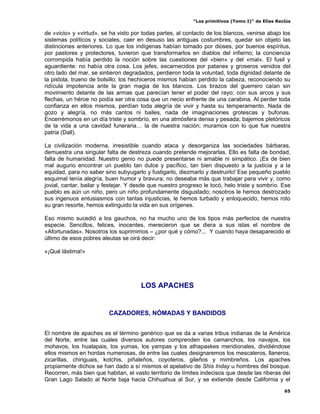 “Los primitivos (Tomo I)” de Elías Reclús

de «vicio» y «virtud», se ha visto por todas partes, al contacto de los blancos, venirse abajo los
sistemas políticos y sociales, caer en desuso las antiguas costumbres, quedar sin objeto las
distinciones anteriores. Lo que los indígenas habían tomado por dioses, por buenos espíritus,
por pastores y protectores, tuvieron que transformarlos en diablos del infierno; la conciencia
corrompida había perdido la noción sobre las cuestiones del «bien» y del «mal». El fusil y
aguardiente: no había otra cosa. Los jefes, escarnecidos por patanes y groseros venidos del
otro lado del mar, se sintieron degradados, perdieron toda la voluntad, toda dignidad delante de
la pistola, trueno de bolsillo; los hechiceros mismos habían perdido la cabeza, reconociendo su
ridícula impotencia ante la gran magia de los blancos. Los brazos del guerrero caían sin
movimiento delante de las armas que parecían tener el poder del rayo; con sus arcos y sus
flechas, un héroe no podía ser otra cosa que un necio enfrente de una carabina. Al perder toda
confianza en ellos mismos, perdían toda alegría de vivir y hasta su temperamento. Nada de
gozo y alegría, no más cantos ni bailes, nada de imaginaciones grotescas y bufonas.
Encerrémonos en un día triste y sombrío, en una atmósfera densa y pesada; bajemos pletóricos
de la vida a una cavidad funeraria… la de nuestra nación; muramos con lo que fue nuestra
patria (Dall).

La civilización moderna, irresistible cuando ataca y desorganiza las sociedades bárbaras,
demuestra una singular falta de destreza cuando pretende mejorarlas. Ello es falta de bondad,
falta de humanidad. Nuestro genio no puede presentarse ni amable ni simpático. ¡Es de bien
mal augurio encontrar un pueblo tan dulce y pacífico, tan bien dispuesto a la justicia y a la
equidad, para no saber sino subyugarlo y fustigarlo, diezmarlo y destruirlo! Ese pequeño pueblo
esquimal tenía alegría, buen humor y bravura; no deseaba más que trabajar para vivir y, como
jovial, cantar, bailar y festejar. Y desde que nuestro progreso le tocó, helo triste y sombrío. Ese
pueblo es aún un niño, pero un niño profundamente disgustado; nosotros le hemos destrozado
sus ingenuos entusiasmos con tantas injusticias, le hemos turbado y enloquecido, hemos roto
su gran resorte, hemos extinguido la vida en sus orígenes.

Eso mismo sucedió a los gauchos, no ha mucho uno de los tipos más perfectos de nuestra
especie. Sencillos, felices, inocentes, merecieron que se diera a sus islas el nombre de
«Afortunadas». Nosotros los suprimimos – ¿por qué y cómo?... Y cuando haya desaparecido el
último de esos pobres aleutas se oirá decir:

«¡Qué lástima!»




                                      LOS APACHES


                         CAZADORES, NÓMADAS Y BANDIDOS


El nombre de apaches es el término genérico que se da a varias tribus indianas de la América
del Norte, entre las cuales diversos autores comprenden los camanchos, los navajos, los
mohavos, los hualapais, los yumas, los yampas y los athapaskes meridionales, dividiéndose
ellos mismos en hordas numerosas, de entre las cuales designaremos los mescaleros, llaneros,
zicarillas, chiriguais, kotchis, piñaleños, coyoteros, gileños y mimbreños. Los apaches
propiamente dichos se han dado a sí mismos el apelativo de Shis Inday u hombres del bosque.
Recorren, más bien que habitan, el vasto territorio de límites indecisos que desde las riberas del
Gran Lago Salado al Norte baja hacia Chihuahua al Sur, y se extiende desde California y el
                                                                                                 65
 