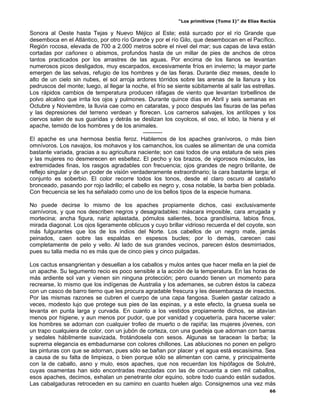 “Los primitivos (Tomo I)” de Elías Reclús

Sonora al Oeste hasta Tejas y Nuevo Méjico al Este; está surcado por el río Grande que
desemboca en el Atlántico, por otro río Grande y por el río Gilo, que desembocan en el Pacífico.
Región rocosa, elevada de 700 a 2.000 metros sobre el nivel del mar; sus capas de lava están
cortadas por cañones o abismos, profundos hasta de un millar de pies de anchos de otros
tantos practicados por los arrastres de las aguas. Por encima de los llanos se levantan
numerosos picos desligados, muy escarpados, excesivamente fríos en invierno; la mayor parte
emergen de las selvas, refugio de los hombres y de las fieras. Durante diez meses, desde lo
alto de un cielo sin nubes, el sol arroja ardores tórridos sobre las arenas de la llanura y los
pedruscos del monte; luego, al llegar la noche, el frío se siente súbitamente al salir las estrellas.
Los rápidos cambios de temperatura producen ráfagas de viento que levantan torbellinos de
polvo alcalino que irrita los ojos y pulmones. Durante quince días en Abril y seis semanas en
Octubre y Noviembre, la lluvia cae como en cataratas, y poco después las fisuras de las peñas
y las depresiones del terreno verdean y florecen. Los carneros salvajes, los antílopes y los
ciervos salen de sus guaridas y detrás se deslizan los coyolcos, el oso, el lobo, la hiena y el
apache, temido de los hombres y de los animales.
                                              ----------
El apache es una hermosa bestia feroz. Hablemos de los apaches granívoros, o más bien
omnívoros. Los navajos, los mohavos y los camanchos, los cuales se alimentan de una comida
bastante variada, gracias a su agricultura naciente; son casi todos de una estatura de seis pies
y las mujeres no desmerecen en esbeltez. El pecho y los brazos, de vigorosos músculos, las
extremidades finas, los rasgos agradables con frecuencia; ojos grandes de negro brillante, de
reflejo singular y de un poder de visión verdaderamente extraordinario; la cara bastante larga; el
conjunto es soberbio. El color recorre todos los tonos, desde el claro oscuro al castaño
bronceado, pasando por rojo ladrillo; el cabello es negro y, cosa notable, la barba bien poblada.
Con frecuencia se les ha señalado como uno de los bellos tipos de la especie humana.

No puede decirse lo mismo de los apaches propiamente dichos, casi exclusivamente
carnívoros, y que nos describen negros y desagradables: máscara imposible, cara arrugada y
mortecina; ancha figura, nariz aplastada, pómulos salientes, boca grandísima, labios finos,
mirada diagonal. Los ojos ligeramente oblicuos y cuyo brillar vidrioso recuerda el del coyote, son
más fulgurantes que los de los indios del Norte. Los cabellos de un negro mate, jamás
peinados, caen sobre las espaldas en espesos bucles; por lo demás, carecen casi
completamente de pelo y vello. Al lado de sus grandes vecinos, parecen éstos desmirriados,
pues su talla media no es más que de cinco pies y cinco pulgadas.

Los cactus ensangrientan y desuellan a los caballos y mulos antes que hacer mella en la piel de
un apache. Su tegumento recio es poco sensible a la acción de la temperatura. En las horas de
más ardiente sol van y vienen sin ninguna protección; pero cuando tienen un momento para
recrearse, lo mismo que los indígenas de Australia y los ademanes, se cubren éstos la cabeza
con un casco de barro tierno que les procura agradable frescura y les desembaraza de insectos.
Por las mismas razones se cubren el cuerpo de una capa fangosa. Suelen gastar calzado a
veces, modesto lujo que protege sus pies de las espinas, y a este efecto, la gruesa suela se
levanta en punta larga y curvada. En cuanto a los vestidos propiamente dichos, se atavían
menos por higiene, y aun menos por pudor, que por vanidad y coquetería, para hacerse valer:
los hombres se adornan con cualquier trofeo de muerto o de rapiña; las mujeres jóvenes, con
un trapo cualquiera de color, con un jubón de corteza, con una guedeja que adornan con barras
y sedales hábilmente suavizada, frotándosela con sesos. Algunas se taracean la barba; la
suprema elegancia es embadurnarse con colores chillones. Las abluciones no ponen en peligro
las pinturas con que se adornan, pues sólo se bañan por placer y el agua está escasísima. Sea
a causa de su falta de limpieza, o bien porque sólo se alimentan con carne, y principalmente
con la de caballo, asno y mulo, esos apaches, que nos recuerdan los hipófagos de Solutré,
cuyas osamentas han sido encontradas mezcladas con las de cincuenta a cien mil caballos,
esos apaches, decimos, exhalan un penetrante olor equino, sobre todo cuando están sudados.
Las cabalgaduras retroceden en su camino en cuanto huelen algo. Consignemos una vez más
                                                                                                   66
 