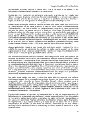 “Los primitivos (Tomo I)” de Elías Reclús

procedimiento no menos racional ni menos eficaz que el de aliviar a los pobres y a los
indigentes con bailes de beneficencia y conciertos de caridad.

Sucede, pero muy raramente, que se lamente una muerte; es preciso ser muy notable para
obtener obsequios de alguna solemnidad. Generalmente el cadáver se envuelve con algunas
pieles, se sube a lo alto de una colina y se oculta en la pendiente expuesta a Oriente; se
espera, sin duda, que el sol guardará al difunto y le despertará cuando llegue la hora.
                                             ----------
Poseen el pequeño bagaje intelectual común a la mayor parte de los pieles rojas: la noción de
un Grande Espíritu, tal vez hasta de varios, la tradición de un diluvio, y diversas leyendas.
Veneran el Oso, y los más fervorosos por nada del mundo comerían su carne; tienen como
sagrados los búhos, los pájaros blancos y el águila en primer lugar. Un águila inmensa y
prodigiosa produce los relámpagos abriendo y cerrando un ojo, y agitando las alas produce el
trueno y el rayo. De él surgieron los apaches, pues éste se unió a la gran madre Ystal Naletché,
la cual dio vida a Nahinec Gané y a Toubal Lichiné, este último el antepasado, el héroe que con
sus flechas mató la serpiente Pythón en el momento que este monstruo le iba a devorar (Malte
Brun). Así es cómo los desgraciados apaches cuentan el gran mito del Águila y de la Culebra,
de Ahi y la Indra, símbolo antiguo y grandioso que pertenece igualmente al antiguo y nuevo
mundo, cuestión demasiado vasta y complicada para que nosotros podamos abordarla.

Algunos viajeros han negado a esas hordas todo sentimiento poético y religioso. Eso no es
extraño. En asuntos de conciencia, los salvajes se callan cuanto pueden; no les gusta
explicarse acerca de las cosas que les son íntimas, y los blancos niegan imperturbablemente lo
mismo lo que no han visto que lo que no han sabido adivinar.

Los misioneros españoles intentaron convertir a esos desgraciados indios, pero tuvieron que
renunciar por la misma razón que hizo fracasar tentativas análogas sobre los tasmanios cuando
éstos existían aún. La enseñanza se dirigía a inteligencias limitadas, desprovistas de la facultad
de abstraer que una larga cultura ha desarrollado entre nosotros. Compréndase el embarazo de
un honrado apóstol exponiendo la doctrina de la Resurrección en una lengua donde la idea de
alma no tiene equivalente que la palabra «tripa». Para hacer comprender a esos salvajes que
poseían una «alma inmortal», venía obligado a decir que ellos tenían en el vientre una «tripa
que no se pudría nunca». Les hacían contar hasta diez, pero no podían inculcarles el dogma de
la Trinidad. ¿Cómo los reverendos padres hubieran traducido a su lengua, en la que el verbo
ser no existe, la célebre definición del Padre Eterno: «yo soy El que soy».

Los pieles rojas hablan muy poco, y menos que todos ellos los apaches, que prefieren
explicarse por gestos. Se ha observado que sentados alrededor del fuego, sostenían una larga
conversación sólo moviendo los labios (Coroados, Heusel); método adoptado para la
enseñanza de los sordo-mudos. La lengua apache abunda en sonidos nasales y guturales y en
chasquidos de la lengua, que los extranjeros no siempre consiguen imitar. El idioma es bastante
desagradable, y no obstante, los mohaves, vecinos inmediatos, tienen un habla dulce y sonora,
tan armoniosa como el italiano o el japonés. Digamos de paso que carecen de todo saludo, de
toda fórmula de bienvenida y de despedida.

Puesto que la moralidad, al menos en sus líneas generales, se mide por el desenvolvimiento de
la inteligencia, no se extrañará encontrarla aquí reducida a sus rudimentos. Esos desgraciados
no viven sino de rapiñas; sus merodeos se complican con raptos y crímenes, y sus combates no
son luchas, sino asesinatos. Rapiñas, crímenes y degollaciones, tal es su gloria; desprecian a
los degenerados, a sus propios esclavos y a todos los que no saben vivir en la salvaje
independencia del desierto. De entre todos los animales, creen ellos que los más fuertes y
rápidos y los más bellos son los feroces y de rapiña y en nuestra especie el más noble es el que
caza al hombre.

                                                                                                 70
 