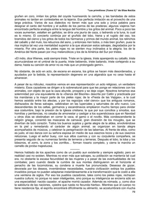 “Los primitivos (Tomo I)” de Elías Reclús

gruñen en coro, imitan los gritos del coyote husmeando la carroña, y las bandadas de estos
animales no tardan en contestarles en la lejanía. Esa perfecta imitación es el provecho de una
larga práctica. Varios de sus dialectos no tienen más que una sola y única palabra para
designar el canto del hombre y el aullido de los perros de las praderas; algunos viajeros han
encontrado perfecta analogía entre la lengua del hombre y los gritos del animal. Poco a poco las
voces aumentan, estallan en gañidos; se diría una jauría de caza, o ladrando a la luna, lo cual
es lo mismo. El concierto continúa por el gruñido del lobo, hiena y el rugido del oso, los
bramidos del ciervo y los gritos de todos los hermanos y primos del mundo animal, los relinchos
del caballo y del mulo, los rebuznos del asno, y entonces ríen todos, o más bien gruñen, pues la
risa implica tal vez una mentalidad superior a la que alcanzan estos salvajes, degradados por la
miseria. Por otra parte, los pieles rojas no se sienten muy inclinados a la alegría; los de la
América del Norte pasan por muy melancólicos y los de la América del Sur por tristes.

«El indio, dice Wienes, está siempre triste. Triste en la iglesia, triste aparejando su caballo, triste
acurrucándose en el umbral de la puerta, triste bebiendo, triste bailando, triste cortejando a su
dama; hasta su canción de amor no es más que un prolongado gemir».

No obstante, de acto en acto, de escena en escena, los gritos se hacen más desordenados, y
ayudados por la bebida, la representación degenera en una algarabía que no cesa hasta el
amanecer.

A pesar de su ridiculez, nosotros vemos en esa representación un acto religioso, un verdadero
misterio. Esos cazadores se dirigen a lo sobrenatural para que les ponga en relaciones con los
animales, con objeto de que la caza abunde, prospere y se deje coger. Nosotros tomamos esa
solemnidad por una equivalente de la «Danza del Bisonte» descrita por Catlin y practicada por
los mandanas y la mayor parte de los pieles rojas; de la «Fiesta de las Vejigas», a la cual
hemos asistido entre los aleutas, y por los regocijos «del ciervo» que los antiguos romanos,
disfrazados de fieras salvajes, celebraban en las lupercales y saturnales de año nuevo. Los
descendientes de los celtas, germanos y escandinavos emplearon mucho tiempo para olvidar
esa costumbre, bajo la presión de la Iglesia cristiana, la que por sus concilios y sínodos, sus
homilías y penitencias, no cesaba de amonestar y castigar a los supersticiosos que en Navidad
u otros días se obstinaban en correr la vaca, el gamo o el novillo. Más condescendiente la
religión griega, consintió las mascaras de carnaval, gran diversión de los mougiks, que se
divertían de todo corazón. Todos los buenos sujetos y gente alegre de la aldea, envolviéndose
en la piel y remedando el carácter de algún animal, se organizan en banda alegre
acompañados de músicos, y celebran la peregrinación de las tabernas. Al frente de ellos, como
es justo, el oso danza con su señora esposa en medio de sus oseznos locos y de sus oseznos
retozonas. Luego el señor buey, con sus altos cuernos y con su corpulenta compañera, se
presenta seguido de su numerosa familia de terneros y terneras. Después el lobo, la loba y los
lobeznos, el zorro, la zorra y los zorrillos… forman rosario completo, y cierra la marcha un
camello de joroba majestuosa.
                                                ----------
Hemos hablado de los apaches como de un pueblo aun existente y siempre agitado; pero en
realidad casi no existen. Mientras no eran más que salvajes, su población se mantenía tal cual
era, no obstante la escasa fecundidad de las mujeres y a pesar de las eventualidades de los
combates; pero cuando desde la cumbre de sus montes distinguieron en el horizonte el
penacho de las locomotoras, su condena a muerte fue pronunciada. Deseosa de gozar,
devorada por los deseos, inventándose necesidades, nuestra civilización extirpa los pueblos
invadidos porque no pueden adaptarse instantáneamente a la transformación que le costó a ella
una veintena de siglos. Por eso los pueblos cazadores, tales como los pieles rojas, rechazan
nuestra cultura; no porque no sean inteligentes, sino porque su inteligencia se encierra sólo en
una especialidad: nacido cazador, el apache morirá cazador. Además es nómada, y, como dice
la sabiduría de las naciones, «piedra que rueda no fecunda hierba». Mientras que el cuerpo no
tiene residencia fija, el espíritu encontrará difícilmente su alimento, se acostumbrará con mucha
                                                                                                    72
 