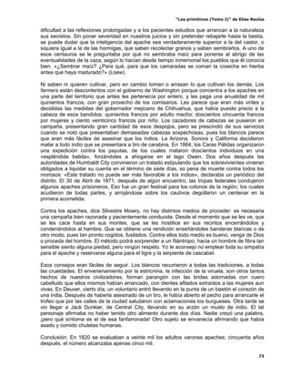 “Los primitivos (Tomo I)” de Elías Reclús

dificultad a las reflexiones prolongadas y a los pacientes estudios que arrancan a la naturaleza
sus secretos. Sin poner severidad en nuestros juicios y sin pretender rebajarle hasta la bestia,
se puede dudar que la inteligencia del apache sea verdaderamente superior a la del castor, o
siquiera igual a la de las hormigas, que saben recolectar granos y saben sembrarlos. A uno de
esos centauros se le preguntaba por qué no sembraba maíz para ponerse al abrigo de las
eventualidades de la caza, según lo hacían desde tiempo inmemorial los pueblos que él conocía
bien. «¿Sembrar maíz? ¿Para qué, para que los camaradas se coman la cosecha en hierba
antes que haya madurado?» (Loew).

Ni saben ni quieren cultivar, pero en cambio toman o arrasan lo que cultivan los demás. Los
farmers están descontentos con el gobierno de Washington porque concentra a los apaches en
una parte del territorio que antes les pertenecía por entero, y les paga una anualidad de mil
quinientos francos, con gran provecho de los comisarios. Les parece que eran más viriles y
decididas las medidas del gobernador mejicano de Chihuahua, que había puesto precio a la
cabeza de esos bandidos: quinientos francos por adulto macho; doscientos cincuenta francos
por mujeres y ciento veinticinco francos por niño. Los cazadores de cabezas se pusieron en
campaña, presentando gran cantidad de esos despojos, pero se prescindió de sus servicios
cuando se notó que presentaban demasiadas cabezas sospechosas, pues los blancos parece
que eran más fáciles de asesinar que los indios. La Arizona, Sonora y California decidieron
matar a todo indio que se presentara a tiro de carabina. En 1864, los Caras Pálidas organizaron
una expedición contra los payutas, de los cuales mataron doscientos individuos en una
«espléndida batida», forzándoles a ahogarse en el lago Owen. Dos años después las
autoridades de Humbaldt City convinieron un tratado estipulando que los sobrevivientes vinieran
obligados a liquidar su cuenta en el término de siete días, so pena de muerte contra todos los
morosos: «Este tratado no puede ser más favorable a los indios», declaraba un periódico del
distrito. El 30 de Abril de 1871, después de algún encuentro, las tropas federales condujeron
algunos apaches prisioneros. Eso fue un gran festival para los colonos de la región, los cuales
acudieron de todas partes, y arrojándose sobre los cautivos degollaron un centenar en la
primera acometida.

Contra los apaches, dice Silvestre Mowry, no hay distintos medios de proceder: es necesaria
una campaña bien razonada y pacientemente conducida. Desde el momento que se les ve, que
se les cace hasta en sus montes, que se les hostilice en sus recintos encerrándolos y
condenándolos al hambre. Que se obtiene una rendición enseñándoles banderas blancas o de
otro modo, pues tan pronto cogidos, fusilados. Contra ellos todo medio es bueno, venga de Dios
o proceda del hombre. El método podrá sorprender a un filántropo; hacia un hombre de fibra tan
sensible siento alguna piedad, pero ningún respeto. Yo le aconsejo no emplear toda su simpatía
para el apache y reservarse alguna para el tigre y la serpiente de cascabel.

Esos consejos eran fáciles de seguir. Los blancos recurrieron a todas las tradiciones, a todas
las crueldades. El envenenamiento por la estricnina, la infección de la viruela, son otros tantos
hechos de nuestros civilizadores, forman parangón con las bridas adornadas con cuero
cabelludo que ellos mismos habían arrancado, con dientes afilados extraídos a las mujeres aun
vivas. En Deuver, cierto día, un voluntario entró llevando en la punta de un bastón el corazón de
una india. Después de haberla asesinado de un tiro, le había abierto el pecho para arrancarle el
trofeo que por las calles de la ciudad saludaron con aclamaciones los burgueses. Otra tarde se
vio llegar a Jack Dunkier, de Central City, llevando en su arzón un muslo de indio. El tal
personaje afirmaba no haber tenido otro alimento durante dos días. Nadie creyó una palabra,
¡pero qué síntoma es el de esa fanfarronada! Otro sujeto se envanecía afirmando que había
asado y comido chuletas humanas.

Conclusión: En 1820 se evaluaban a veinte mil los adultos varones apaches; cincuenta años
después, el número alcanzaba apenas cinco mil.

                                                                                                73
 