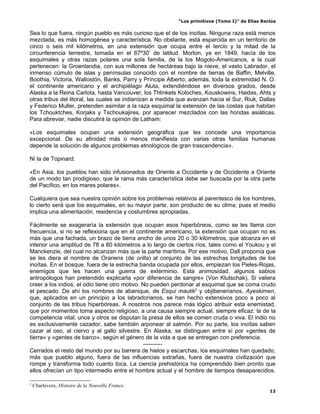 “Los primitivos (Tomo I)” de Elías Reclús

Sea lo que fuera, ningún pueblo es más curioso que el de los inoítas. Ninguna raza está menos
mezclada, es más homogénea y característica. No obstante, está esparcida en un territorio de
cinco o seis mil kilómetros, en una extensión que ocupa entre el tercio y la mitad de la
circunferencia terrestre, tomada en el 67º30’ de latitud. Morton, ya en 1849, hacía de los
esquimales y otras razas polares una sola familia, de la los Mogolo-Americanos, a la cual
pertenecen: la Groenlandia, con sus millones de hectáreas bajo la nieve, el vasto Labrador, el
inmenso cúmulo de islas y penínsulas conocido con el nombre de tierras de Baffin, Melville,
Boothia, Victoria, Wallostón, Banks, Parry y Príncipe Alberto; además, toda la extremidad N. O.
el continente americano y el archipiélago Aluta, extendiéndose en diversos grados, desde
Alaska a la Reina Carlota, hasta Vancouver, los Thlinkets Koloches, Kouskowins, Haidas, Ahts y
otras tribus del litoral, las cuales se indianizan a medida que avanzan hacia el Sur, Riuk, Dallas
y Federico Muller, pretenden asimilar a la raza esquimal la extensión de las costas que habitan
los Tchouktches, Korjaks y Tschoukajires, por aparecer mezclados con las hondas asiáticas.
Para abreviar, nadie discutirá la opinión de Latham:

«Los esquimales ocupan una extensión geográfica que les concede una importancia
excepcional. De su afinidad más o menos manifiesta con varias otras familias humanas
depende la solución de algunos problemas etnológicos de gran trascendencia».

Ni la de Topinard:

«En Asia, los pueblos han sido infusionados de Oriente a Occidente y de Occidente a Oriente
de un modo tan prodigioso, que la rama más característica debe ser buscada por la otra parte
del Pacífico, en los mares polares».

Cualquiera que sea nuestra opinión sobre los problemas relativos al parentesco de los hombres,
lo cierto será que los esquimales, en su mayor parte, son producto de su clima; pues el medio
implica una alimentación, residencia y costumbres apropiadas.

Fácilmente se exageraría la extensión que ocupan esos hiperbóreos, como se les llama con
frecuencia, si no se reflexiona que en el continente americano, la extensión que ocupan no es
más que una fachada, un brazo de tierra ancho de unos 20 o 30 kilómetros, que alcanza en el
interior una amplitud de 78 a 80 kilómetros a lo largo de ciertos ríos, tales como el Youkou y el
Manckenzie, del cual no alcanzan más que la parte marítima. Por ese motivo, Dall proponía que
se les diera el nombre de Orariens (de orilla) al conjunto de las estrechas longitudes de los
inoítas. En el bosque, fuera de la estrecha banda ocupada por ellos, empiezan los Pieles-Rojas,
enemigos que les hacen una guerra de exterminio. Esta animosidad, algunos sabios
antropólogos han pretendido explicarla «por diferencia de sangre» (Von Klutschak). Si valiera
creer a los indios, el odio tiene otro motivo. No pueden perdonar al esquimal que se coma crudo
el pescado. De ahí los nombres de abanique, de Esqui mautik3 y objibenerianos, Ayeskimen,
que, aplicados en un principio a los labradorianos, se han hecho extensivos poco a poco al
conjunto de las tribus hiperbóreas. A nosotros nos parece más lógico atribuir esta enemistad,
que por momentos toma aspecto religioso, a una causa siempre actual, siempre eficaz: la de la
competencia vital; unos y otros se disputan la presa de ellos se comen cruda o viva. El indio no
es exclusivamente cazador, sabe también arponear al salmón. Por su parte, los inoítas saben
cazar al oso, al ciervo y al gallo silvestre. En Alaska, se distinguen entre sí por «gentes de
tierra» y «gentes de barco», según el género de la vida a que se entregan con preferencia.
                                               ----------
Cerrados el resto del mundo por su barrera de hielos y escarchas, los esquimales han quedado,
más que pueblo alguno, fuera de las influencias extrañas, fuera de nuestra civilización que
rompe y transforma todo cuanto toca. La ciencia prehistórica ha comprendido bien pronto que
ellos ofrecían un tipo intermedio entre el hombre actual y el hombre de tiempos desaparecidos.

3
    Charlevoix, Histoire de la Nouvelle France.
                                                                                                 12
 