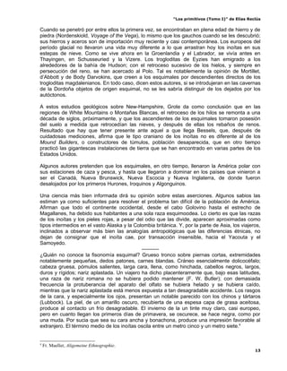 “Los primitivos (Tomo I)” de Elías Reclús

Cuando se penetró por entre ellos la primera vez, se encontraban en plena edad de hierro y de
piedra (Nordenskiold, Voyage of the Vega), lo mismo que los gauchos cuando se les descubrió;
sus hierros y aceros son de importación muy reciente y casi contemporánea. Los europeos del
período glacial no llevaron una vida muy diferente a lo que arrastran hoy los inoítas en sus
estepas de nieve. Como se vive ahora en la Groenlandia y el Labrador, se vivía antes en
Thayingen, en Schusseuried y la Vizere. Los trogloditas de Eyzies han emigrado a los
alrededores de la bahía de Hudson; con el retroceso sucesivo de los hielos, y siempre en
persecución del reno, se han acercado al Polo. Tal es notablemente la opinión de Mortillet,
d’Abbott y de Body Darvokins, que creen a los esquimales por descendientes directos de los
trogloditas magdalenianos. En todo caso, dicen estos autores, si se introdujeran en las cavernas
de la Dordoña objetos de origen esquimal, no se les sabría distinguir de los dejados por los
autóctonos.

A estos estudios geológicos sobre New-Hampshire, Grote da como conclusión que en las
regiones de White Mountains o Montañas Blancas, el retroceso de los hilos se remonta a una
década de siglos, próximamente, y que los ascendientes de los esquimales tomaron posesión
del suelo a medida que retrocedían las nieves, y después de ellas los rebaños de renos.
Resultado que hay que tener presente ante aquel a que llega Bessels, que, después de
cuidadosas mediciones, afirma que le tipo craniano de los inoítas no es diferente al de los
Mound Builders, o constructores de túmulos, población desaparecida, que en otro tiempo
practicó las gigantescas instalaciones de tierra que se han encontrado en varias partes de los
Estados Unidos.

Algunos autores pretenden que los esquimales, en otro tiempo, llenaron la América polar con
sus estaciones de caza y pesca, y hasta que llegaron a dominar en los países que vinieron a
ser el Canadá, Nueva Brunswick, Nueva Escocia y Nueva Inglaterra, de donde fueron
desalojados por los primeros Hurones, Iroquinos y Algonguinos.

Una ciencia más bien informada dirá su opinión sobre estas aserciones. Algunos sabios las
estiman ya como suficientes para resolver el problema tan difícil de la población de América.
Afirman que todo el continente occidental, desde el cabo Golovino hasta el estrecho de
Magallanes, ha debido sus habitantes a una sola raza esquimoodea. Lo cierto es que las razas
de los inoítas y los pieles rojas, a pesar del odio que las divide, aparecen aproximadas como
tipos intermedios en el vasto Alaska y la Colombia británica. Y, por la parte de Asia, los viajeros,
inclinados a observar más bien las analogías antropológicas que las diferencias étnicas, no
dejan de consignar que el inoíta cae, por transacción insensible, hacia el Yacouta y el
Samoyedo.
                                             ----------
¿Quién no conoce la fisonomía esquimal? Grueso tronco sobre piernas cortas, extremidades
notablemente pequeñas, dedos patones, carnes blandas. Cráneo esencialmente dolicocéfalo;
cabeza gruesa, pómulos salientes, larga cara, llena, como hinchada, cabellos negros, largos,
duros y rígidos; nariz aplastada. Un viajero ha dicho placenteramente que, bajo esas latitudes,
una raza de nariz romana no se hubiera podido mantener (F. W. Butler); con demasiada
frecuencia la protuberancia del aparato del olfato se hubiera helado y se hubiera caído,
mientras que la nariz aplastada está menos expuesta a tan desagradable accidente. Los rasgos
de la cara, y especialmente los ojos, presentan un notable parecido con los chinos y tártaros
(Lubbock). La piel, de un amarillo oscuro, recubierta de una espesa capa de grasa aceitosa,
produce al contacto un frío desagradable. El invierno de la un tinte muy claro, casi europeo,
pero en cuanto llegan los primeros días de primavera, se oscurece, se hace negra, como por
una muda. Por sucia que sea su cara ancha y bonachona, produce una impresión favorable al
extranjero. El término medio de los inoítas oscila entre un metro cinco y un metro siete.4


4
    Fr. Mueller, Aligemeine Ethnographie.
                                                                                                  13
 