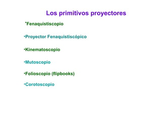 Los primitivos proyectores
•Fenaquistiscopio
•Proyector Fenaquistiscópico
•Kinematoscopio
•Mutoscopio
•Folioscopio (flipbooks)
•Corotoscopio
 