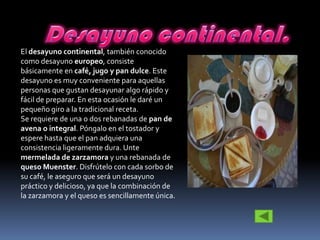 El desayuno continental, también conocido
como desayuno europeo, consiste
básicamente en café, jugo y pan dulce. Este
desayuno es muy conveniente para aquellas
personas que gustan desayunar algo rápido y
fácil de preparar. En esta ocasión le daré un
pequeño giro a la tradicional receta.
Se requiere de una o dos rebanadas de pan de
avena o integral. Póngalo en el tostador y
espere hasta que el pan adquiera una
consistencia ligeramente dura. Unte
mermelada de zarzamora y una rebanada de
queso Muenster. Disfrútelo con cada sorbo de
su café, le aseguro que será un desayuno
práctico y delicioso, ya que la combinación de
la zarzamora y el queso es sencillamente única.
 